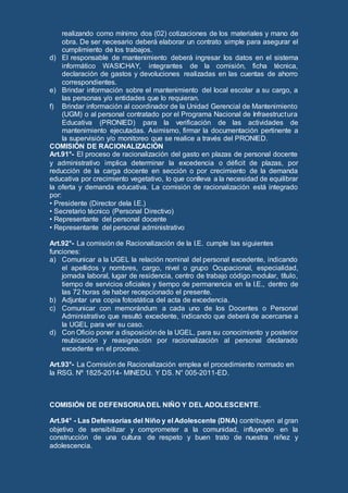 realizando como mínimo dos (02) cotizaciones de los materiales y mano de
obra. De ser necesario deberá elaborar un contrato simple para asegurar el
cumplimiento de los trabajos.
d) El responsable de mantenimiento deberá ingresar los datos en el sistema
informático WASICHAY, integrantes de la comisión, ficha técnica,
declaración de gastos y devoluciones realizadas en las cuentas de ahorro
correspondientes.
e) Brindar información sobre el mantenimiento del local escolar a su cargo, a
las personas y/o entidades que lo requieran.
f) Brindar información al coordinador de la Unidad Gerencial de Mantenimiento
(UGM) o al personal contratado por el Programa Nacional de Infraestructura
Educativa (PRONIED) para la verificación de las actividades de
mantenimiento ejecutadas. Asimismo, firmar la documentación pertinente a
la supervisión y/o monitoreo que se realice a través del PRONIED.
COMISIÓN DE RACIONALIZACIÓN
Art.91°- El proceso de racionalización del gasto en plazas de personal docente
y administrativo implica determinar la excedencia o déficit de plazas, por
reducción de la carga docente en sección o por crecimiento de la demanda
educativa por crecimiento vegetativo, lo que conlleva a la necesidad de equilibrar
la oferta y demanda educativa. La comisión de racionalización está integrado
por:
• Presidente (Director dela I.E.)
• Secretario técnico (Personal Directivo)
• Representante del personal docente
• Representante del personal administrativo
Art.92°- La comisión de Racionalización de la I.E. cumple las siguientes
funciones:
a) Comunicar a la UGEL la relación nominal del personal excedente, indicando
el apellidos y nombres, cargo, nivel o grupo Ocupacional, especialidad,
jornada laboral, lugar de residencia, centro de trabajo código modular, título,
tiempo de servicios oficiales y tiempo de permanencia en la I.E., dentro de
las 72 horas de haber recepcionado el presente.
b) Adjuntar una copia fotostática del acta de excedencia.
c) Comunicar con memorándum a cada uno de los Docentes o Personal
Administrativo que resultó excedente, indicando que deberá de acercarse a
la UGEL para ver su caso.
d) Con Oficio poner a disposiciónde la UGEL, para su conocimiento y posterior
reubicación y reasignación por racionalización al personal declarado
excedente en el proceso.
Art.93°- La Comisión de Racionalización emplea el procedimiento normado en
la RSG. Nº 1825-2014- MINEDU. Y DS. N° 005-2011-ED.
COMISIÓN DE DEFENSORIA DEL NIÑO Y DEL ADOLESCENTE.
Art.94° - Las Defensorías del Niño y el Adolescente (DNA) contribuyen al gran
objetivo de sensibilizar y comprometer a la comunidad, influyendo en la
construcción de una cultura de respeto y buen trato de nuestra niñez y
adolescencia.
 