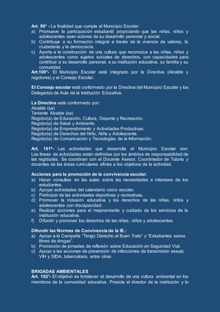 Art. 99° - La finalidad que cumple el Municipio Escolar:
a) Promueve la participación estudiantil propiciando que las niñas, niños y
adolescentes sean actores de su desarrollo personal y social.
b) Contribuye a su formación integral a través de la vivencia de valores, la
ciudadanía y la democracia.
c) Aporta a la construcción de una cultura que reconozca a las niñas, niños y
adolescentes como sujetos sociales de derechos, con capacidades para
contribuir a su desarrollo personal, a su institución educativa, su familia y su
comunidad.
Art.100°- El Municipio Escolar está integrado por la Directiva (Alcalde y
regidores) y el Consejo Escolar.
El Consejo escolar está conformado por la Directiva del Municipio Escolar y los
Delegados de Aula de la Institución Educativa.
La Directiva está conformado por:
Alcalde (sa)
Teniente Alcalde (sa)
Regidor(a) de Educación, Cultura, Deporte y Recreación.
Regidor(a) de Salud y Ambiente.
Regidor(a) de Emprendimiento y Actividades Productivas.
Regidor(a) de Derechos del Niño, Niña y Adolescente.
Regidor(a) de Comunicación y Tecnologías de la Información.
Art. 101º- Las actividades que desarrolla el Municipio Escolar son:
Las líneas de actividades están definidas por los ámbitos de responsabilidad de
las regidurías. Se coordinan con el Docente Asesor, Coordinador de Tutoría y
docentes de las áreas curriculares afines a los objetivos de la actividad.
Acciones para la promoción de la convivencia escolar:
a) Hacer consultas en las aulas sobre las necesidades e intereses de los
estudiantes.
b) Apoyar actividades del calendario cívico escolar.
c) Participar de las actividades deportivas y recreativas.
d) Promover la inclusión educativa y los derechos de las niñas, niños y
adolescentes con discapacidad.
e) Realizar acciones para el mejoramiento y cuidado de los servicios de la
institución educativa.
f) Difundir y promover los derechos de las niñas, niños y adolescentes.
Difundir las Normas de Convivencia de la IE.:
a) Apoyo a la Campaña “Tengo Derecho al Buen Trato” y “Estudiantes sanos
libres de drogas”.
b) Promoción de jornadas de reflexión sobre Educación en Seguridad Vial.
c) Apoyo a las acciones de prevención de infecciones de transmisión sexual,
VIH y SIDA, tuberculosis, entre otras
BRIGADAS AMBIENTALES
Art. 102°- El objetivo es fortalecer el desarrollo de una cultura ambiental en los
miembros de la comunidad educativa. Preside el director de la institución y lo
 