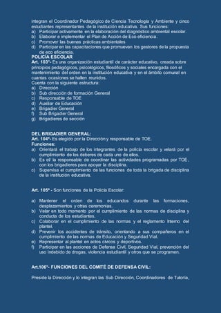 integran el Coordinador Pedagógico de Ciencia Tecnología y Ambiente y cinco
estudiantes representantes de la institución educativa. Sus funciones:
a) Participar activamente en la elaboración del diagnóstico ambiental escolar.
b) Elaborar e implementar el Plan de Acción de Eco eficiencia.
c) Promover las buenas prácticas ambientales
d) Participar en las capacitaciones que promuevan los gestores de la propuesta
de eco eficiencia.
POLICÍA ESCOLAR
Art. 103°- Es una organización estudiantil de carácter educativo, creada sobre
principios pedagógicos, psicológicos, filosóficos y sociales encargada con el
mantenimiento del orden en la institución educativa y en el ámbito comunal en
cuantas ocasiones se hallen reunidos.
Cuenta con la siguiente estructura:
a) Dirección
b) Sub dirección de formación General
c) Responsable de TOE
d) Auxiliar de Educación
e) Brigadier General
f) Sub Brigadier General
g) Brigadieres de sección
DEL BRIGADIER GENERAL:
Art. 104º- Es elegido por la Dirección y responsable de TOE.
Funciones:
a) Orientará el trabajo de los integrantes de la policía escolar y velará por el
cumplimiento de los deberes de cada uno de ellos.
b) Es el/ la responsable de coordinar las actividades programadas por TOE,
con los brigadieres para apoyar la disciplina.
c) Supervisa el cumplimiento de las funciones de toda la brigada de disciplina
de la institución educativa.
Art. 105º - Son funciones de la Policía Escolar:
a) Mantener el orden de los educandos durante las formaciones,
desplazamientos y otras ceremonias.
b) Velar en todo momento por el cumplimiento de las normas de disciplina y
conducta de los estudiantes.
c) Colaborar en el cumplimiento de las normas y el reglamento Interno del
plantel.
d) Prevenir los accidentes de tránsito, orientando a sus compañeros en el
cumplimiento de las normas de Educación y Seguridad Vial.
e) Representar al plantel en actos cívicos y deportivos.
f) Participar en las acciones de Defensa Civil, Seguridad Vial, prevención del
uso indebido de drogas, violencia estudiantil y otros que se programen.
Art.106°- FUNCIONES DEL COMITÉ DE DEFENSA CIVIL:
Preside la Dirección y lo integran las Sub Dirección, Coordinadores de Tutoría,
 