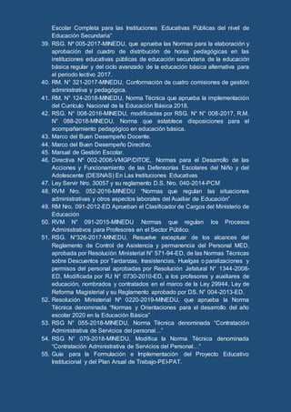 Escolar Completa para las Instituciones Educativas Públicas del nivel de
Educación Secundaria”
39. RSG. Nº 005-2017-MINEDU, que aprueba las Normas para la elaboración y
aprobación del cuadro de distribución de horas pedagógicas en las
instituciones educativas públicas de educación secundaria de la educación
básica regular y del ciclo avanzado de la educación básica alternativa para
el periodo lectivo 2017.
40. RM. N° 321-2017-MINEDU, Conformación de cuatro comisiones de gestión
administrativa y pedagógica.
41. RM. N° 124-2018-MINEDU, Norma Técnica que aprueba la implementación
del Currículo Nacional de la Educación Básica 2018.
42. RSG. N° 008-2016-MINEDU, modificadas por RSG. N° N° 008-2017, R.M.
N° 088-2018-MINEDU, Norma que establece disposiciones para el
acompañamiento pedagógico en educación básica.
43. Marco del Buen Desempeño Docente.
44. Marco del Buen Desempeño Directivo.
45. Manual de Gestión Escolar.
46. Directiva Nº 002-2006-VMGP/DITOE, Normas para el Desarrollo de las
Acciones y Funcionamiento de las Defensorías Escolares del Niño y del
Adolescente (DESNAS) En Las Instituciones Educativas
47. Ley Servir Nro. 30057 y su reglamento D.S. Nro. 040-2014-PCM
48. RVM Nro. 052-2016-MINEDU “Normas que regulan las situaciones
administrativas y otros aspectos laborales del Auxiliar de Educación”
49. RM Nro. 091-2012-ED Aprueban el Clasificador de Cargos del Ministerio de
Educación
50. RVM N° 091-2015-MINEDU Normas que regulan los Procesos
Administrativos para Profesores en el Sector Público.
51. RSG. N°326-2017-MINEDU, Resuelve exceptuar de los alcances del
Reglamento de Control de Asistencia y permanencia del Personal MED,
aprobada por Resolución Ministerial N° 571-94-ED, de las Normas Técnicas
sobre Descuentos por Tardanzas, Inasistencias, Huelgas o paralizaciones y
permisos del personal aprobadas por Resolución Jefatural N° 1344-2008-
ED, Modificada por RJ N° 0730-2010-ED, a los profesores y auxiliares de
educación, nombrados y contratados en el marco de la Ley 29944, Ley de
Reforma Magisterial y su Reglamento aprobado por DS. N° 004-2013-ED.
52. Resolución Ministerial Nº 0220-2019-MINEDU, que aprueba la Norma
Técnica denominada “Normas y Orientaciones para el desarrollo del año
escolar 2020 en la Educación Básica”
53. RSG N° 055-2018-MINEDU, Norma Técnica denominada “Contratación
Administrativa de Servicios del personal…”
54. RSG N° 079-2018-MINEDU, Modifica la Norma Técnica denominada
“Contratación Administrativa de Servicios del Personal…”
55. Guía para la Formulación e Implementación del Proyecto Educativo
Institucional y del Plan Anual de Trabajo-PEI-PAT.
 