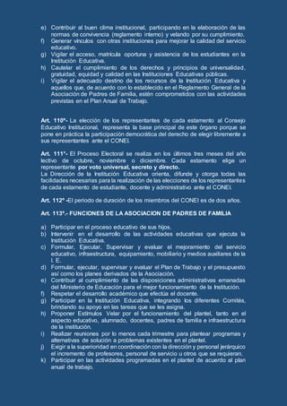 e) Contribuir al buen clima institucional, participando en la elaboración de las
normas de convivencia (reglamento interno) y velando por su cumplimiento.
f) Generar vínculos con otras instituciones para mejorar la calidad del servicio
educativo.
g) Vigilar el acceso, matrícula oportuna y asistencia de los estudiantes en la
Institución Educativa.
h) Cautelar el cumplimiento de los derechos y principios de universalidad,
gratuidad, equidad y calidad en las Instituciones Educativas públicas.
i) Vigilar el adecuado destino de los recursos de la Institución Educativa y
aquellos que, de acuerdo con lo establecido en el Reglamento General de la
Asociación de Padres de Familia, estén comprometidos con las actividades
previstas en el Plan Anual de Trabajo.
Art. 110º- La elección de los representantes de cada estamento al Consejo
Educativo Institucional, representa la base principal de este órgano porque se
pone en práctica la participación democrática del derecho de elegir libremente a
sus representantes ante el CONEI.
Art. 111°- El Proceso Electoral se realiza en los últimos tres meses del año
lectivo de octubre, noviembre o diciembre. Cada estamento elige un
representante por voto universal, secreto y directo.
La Dirección de la Institución Educativa orienta, difunde y otorga todas las
facilidades necesarias para la realización de las elecciones de los representantes
de cada estamento de estudiante, docente y administrativo ante el CONEI.
Art. 112º -El periodo de duración de los miembros del CONEI es de dos años.
Art. 113º.- FUNCIONES DE LA ASOCIACION DE PADRES DE FAMILIA
a) Participar en el proceso educativo de sus hijos.
b) Intervenir en el desarrollo de las actividades educativas que ejecuta la
Institución Educativa.
c) Formular, Ejecutar, Supervisar y evaluar el mejoramiento del servicio
educativo, infraestructura, equipamiento, mobiliario y medios auxiliares de la
I. E.
d) Formular, ejecutar, supervisar y evaluar el Plan de Trabajo y el presupuesto
así como los planes derivados de la Asociación.
e) Contribuir al cumplimiento de las disposiciones administrativas emanadas
del Ministerio de Educación para el mejor funcionamiento de la Institución.
f) Respetar el desarrollo académico que efectúa el docente.
g) Participar en la Institución Educativa, integrando los diferentes Comités,
brindando su apoyo en las tareas que se les asigna.
h) Proponer Estímulos Velar por el funcionamiento del plantel, tanto en el
aspecto educativo, alumnado, docentes, padres de familia e infraestructura
de la institución.
i) Realizar reuniones por lo menos cada trimestre para plantear programas y
alternativas de solución a problemas existentes en el plantel.
j) Exigir a la superioridad en coordinación con la dirección y personal jerárquico
el incremento de profesores, personal de servicio u otros que se requieran.
k) Participar en las actividades programadas en el plantel de acuerdo al plan
anual de trabajo.
 