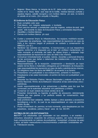  Mujeres: Blusa blanca, la insignia de la I.E. debe estar colocada en forma
visible en la blusa, falda azul bajo de la rodilla, medias blancas ,corbata y
zapatos negros, cabello recogido y con moñera blanca y/o azul, no tendrá
el cabello en el rostro. (Sin cerquillo ni flequillo).
El Uniforme de Educación Física:
 Buzo completo color azul.
 Polo blanco con insignia estampada o bordada.
 Short para los varones y pantaloneta para las mujeres, ambos de azul; será
usado sólo durante la clase de Educación Física y actividades deportivas.
 Zapatillas y medias blancas.
 Damas con moñera blanca y/o azul.
h) Cuidar y conservar limpio: la infraestructura, los equipos, mobiliario escolar
y materiales de enseñanza, bajo responsabilidad de reposición en caso de
daño a los mismos (según el protocolo de cuidado y conservación de
MINEDU y la I.E.).
i) Mantener las carpetas sin manchas, ni inscripciones y en sus respectivos
lugares conforme a lo dispuesto por el tutor y/o profesor manteniendo en
cada momento el ambiente del salón de clases limpio y ordenado bajo
responsabilidad de reposición en caso de daño a los mismos.
j) Comunicar inmediatamente al auxiliar, tutores, docentes y personal directivo
de las acciones que dañen o deterioren las instalaciones o bienes de la
Institución Educativa.
k) Responsabilizarse de la recepción, conservación y devolución en buen
estado de los libros o materiales entregados por el Ministerio de Educación,
bajo responsabilidad de reposición en caso de daño o pérdida de los mismos.
l) Es obligatorio traer los libros del MINEDU de acuerdo a su horario.
m) Presentarse con puntualidad a sus evaluaciones, portando lo necesario.
n) Desplazarse a las aulas funcionales al cambio de hora con puntualidad y sin
evadirse.
o) Respetar los Símbolos Patrios, Héroes Nacionales y entonar con fervor el
Himno Nacional, Himno de la Institución Educativa en las ceremonias cívico-
patrióticas.
p) Asistir responsablemente a las actuaciones y desfiles para los que fue
convocado por la autoridad educativa con patriotismo y civismo.
q) Conservar en buen estado las áreas verdes de la I.E.
r) Presentar diariamente su Agenda al auxiliar de educación, debidamente
firmada por sus padres y en perfecto estado de conservación, bajo
responsabilidad.
s) Está prohibido traer celulares, tablets, laptops u otros aparatos y accesorios
tecnológicos a la I.E.; la cual no se responsabilizará en caso de pérdida
dentro de ella.
t) Portar el fotocheck de permiso, en todo momento, para desplazarse por los
pasadizos, escaleras, patios y hacer usos de los SS-HH.
ESTÍMULOS DE LOS ESTUDIANTES:
Art.117°- Los estudiantes que sobresalen en sus estudios, o en eventos y
concursos educativos ocupando los primeros puestos, así como demuestren
buen comportamiento en (valores de puntualidad, honestidad y limpieza de aula)
y otros, se harán merecedores a reconocimientos y estímulos consistentes en:
a) Felicitación escrita.
 