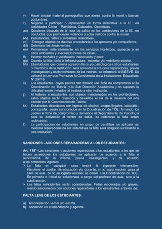 y) Hacer circular material pornográfico que atente contra la moral y buenas
costumbres.
z) Negarse a participar o representar en forma reiterativa a la I.E. en
actividades Cívico – Patrióticos, Culturales, Deportivas.
aa) Quedarse después de la hora de salida en los alrededores de la I.E. en
conductas que promuevan violencia o actos reñidos contra la moral.
bb) Inasistencias, faltas y tardanzas reiterativas.
cc) Entregar objetos de dudosa procedencia a los quioscos y/o compañeros.
dd) Deteriorar las áreas verdes.
ee) Permanecer reiterativamente en los servicios higiénicos, quioscos o en
otros ambientes y evadiendo horas de clase.
ff) Mostrar modales y vocabulario inadecuado y soez.
gg) Cuando la falta daña la infraestructura, material y/o mobiliario escolar.
hh) El estudiante que cometa agresión física y/o psicológica a otros estudiantes
o miembros de la institución será acreedor a acciones reparadoras, previa
investigación y esclarecimiento de los hechos, se informará al SISEVE. Se
aplicará la Ley que Promueve la Convivencia en la Instituciones Educativas
N° 29719.
ii) Los estudiantes, cuyos padres han firmado una ficha de compromiso en la
Coordinación de Tutoría y la Sub Dirección Académica y no superen la
dificultad serán invitados al traslado a otra institución.
jj) Al hallarse a estudiantes con objetos mencionados en las prohibiciones,
estos objetos serán retenidos y devueltos el día de la clausura del año
escolar por la Coordinación de Tutoría.
kk) Estudiantes detectados con ingesta de alcohol, drogas ilegales, ludopatía,
pornografía, serán sancionados en la Coordinación de TOE, firmando los
padres la ficha de compromiso y derivados al Departamento de Psicología
para su derivación al centro de salud, de reiterarse la falta serán
reubicados.
ll) La participación de estudiantes en grupo de pandillaje se aplicará las
medidas reparadoras de ser reiterativas la falta será obligado su traslado a
otra institución.
SANCIONES - ACCIONES REPARADORAS A LOS ESTUDIANTES:
Art. 118°- Las sanciones y acciones reparadoras a los estudiantes a las que se
hacen acreedores los estudiantes se aplicarán de acuerdo a la falta o
reincidencia de la misma, previa investigación y de acuerdo
a los protocolos vigentes.
 La falta en cualquier caso tendrá la siguiente intervención:
Interviene el auxiliar de educación y/o docente, si no logra resolver pasa al
tutor de aula. Si no se logrará resolver se deriva a la Coordinación de TOE.
En primaria e inicial se solucionará a cargo del profesor de aula, sino a la
subdirección.
 Las faltas reincidentes serán consideradas: Faltas moderadas y/o graves,
siendo sancionados con acciones reparadoras a los estudiantes a través de:
FALTA LEVE DE LOS ESTUDIANTES:
a) Amonestación verbal y/o escrita.
b) Anotación en el anecdotario y agenda.
 