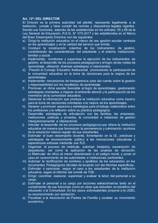 Art. 12º- DEL DIRECTOR
El Director es la primera autoridad del plantel, representa legalmente a la
Institución, cumple y hace cumplir las normas y dispositivos legales vigentes.
Siendo sus funciones, además de las establecidas en los artículos 55 y 68 de la
Ley General de Educación, R.S.G. N° 073-2017 y las establecidas en el Marco
del Buen Desempeño Directivo son las siguientes:
a) Dirigir la institución educativa en el marco de una gestión escolar centrada
en los aprendizajes y en la calidad del servicio que brinda.
b) Conducir la construcción colectiva de los instrumentos de gestión,
considerando las características del estudiante y el entorno institucional,
familiar y social.
c) Implementar, monitorear y supervisar la ejecución de los instrumentos de
gestión, el desarrollo de los procesos pedagógicos y el logro de las metas de
aprendizaje, utilizando diversas estrategias e instrumentos.
d) Presidir el Concejo Educativo Institucional, promoviendo la participación de
la comunidad educativa en la toma de decisiones para la mejora de los
aprendizajes.
e) Implementar mecanismos de transparencia para dar cuenta sobre la gestión
y responsabilidad por los resultados de aprendizaje.
f) Promover un clima escolar favorable al logro de aprendizajes, gestionando
estrategias orientadas a mejorar el ambiente laboral y la participación de los
miembros de la comunidad educativa.
g) Gestionar la información que produce la institución educativa como insumo
para la toma de decisiones orientadas a la mejora de los aprendizajes.
h) Generar y promover espacios y estrategias para el trabajo colaborativo entre
los profesores y la reflexión sobre su práctica pedagógica.
i) Desarrollar estrategias de articulación con las familias, las empresas,
instituciones públicas y privadas, la comunidad e instancias de gestión
intergubernamental e intersectorial.
j) Articular el desarrollo de los procesos pedagógicos que ofrece la institución
educativa de manera que favorezcan la permanencia y culminación oportuna
de la educación básica regular de sus estudiantes.
k) Estimular el buen desempeño docente, fomentando en la I.E. prácticas y
estrategias de reconocimiento público a las innovaciones educativas y
experiencias exitosas mediante una R.D.
l) Organizar el proceso de matrícula, autorizar traslados, exoneración de
asignaturas, así como la aplicación de las pruebas de ubicación.
o) Matricular de oficio al menor abandonado o en peligro moral, y poner el
caso en conocimiento de las autoridades e instituciones pertinentes.
m) Autorizar la rectificación de nombres y apellidos de los educandos en los
documentos Pedagógicos oficiales de acuerdo con las Normas específicas.
n) Estimular o sancionar, según el caso a los estudiantes de la institución
educativa, según el informe del comité de TOE.
o) Dirigir, coordinar, asesorar, supervisar y evaluar la labor del personal a su
cargo.
p) Estimular al personal a su cargo por acciones extraordinarias tanto en el
cumplimiento de sus funciones como en otras que redunden en beneficio del
educando o la Comunidad. En los casos sobresalientes propone a la UGEL
su reconocimiento por resolución.
q) Fiscalizar a la Asociación de Padres de Familia y cautelar su movimiento
económico.
 