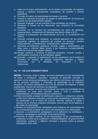 r) Velar por la buena administración de los fondos provenientes de ingresos
propios o ingresos directamente recaudados, de acuerdo a normas
específicas.
s) Formular el cuadro de necesidades de bienes y servicios.
t) Presidir la comisión encargada de otorgar la administración de kioscos de
acuerdo con las disposiciones vigentes.
u) Autorizar el alquiler y el uso eventual de los ambientes y/o equipos.
v) Monitorea el trabajo de los estamentos que conforman la comunidad
educativa.
w) Coordinar con la comisión de racionalización los casos de destaque,
reasignaciones, excedencias del personal que labora o llega a la I.E.
x) Elaborar el presupuesto de requerimientos de la I.E. en coordinación con
APAFA
y) Autorizar mediante acto resolutivo, en estricta aplicación de las normas
educativas vigentes, la aplicación de pruebas de ubicación, estudios
independientes, convalidaciones, revalidaciones, exoneraciones.
z) Sancionar al subdirector, jerárquico, docente, auxiliar y administrativo por
faltas leves e informar faltas graves a las instancias correspondientes
conforme a las normas legales vigentes.
aa) Otorgar permisos y licencias al personal jerárquico, docente, auxiliar y
administrativo conforme a la normatividad vigente.
bb) Estimular y organizar la participación de los estudiantes de la Institución
Educativa en eventos de carácter académico, deportivo y cultural
convocados por el Ministerio de Educación y otras
instituciones.
Art. 13º - DE LOS SUBDIRECTORES
MISIÓN.- Coordinar, dirigir y evaluar acciones realizadas por los coordinadores
de tutoría y orientación educativa, vinculadas al desarrollo curricular, la
ejecución de los procesos pedagógicos, uso efectivo del tiempo, uso adecuado
de los recursos educativos y ambientes de aprendizaje en la institución
educativa, de manera participativa con el fin de alcanzar los objetivos y metas
establecidas. Siendo sus funciones las siguientes:
a) Programar y ejecutar acciones para proyectar las metas de aprendizaje de los
estudiantes en cada área curricular, grado y ciclo; y coordinar la
implementación de estrategias para su consecución.
b) Dirigir, acompañar y evaluar la planificación, ejecución y evaluación curricular
a nivel de la institución educativa, a partir de las necesidades y demandas de
los estudiantes y en el marco del currículo nacional, regional, la cultura y
saberes de los diversos contextos pertinentes para el logro de los objetivos y
las metas de aprendizaje.
c) Realizar el acompañamiento pedagógico para fortalecer las capacidades de
los coordinadores de tutoría así como a los profesores en su desempeño.
d) Asesorar a coordinadores pedagógicos en la aplicación de estrategias y
recursos metodológicos pertinentes al acompañamiento.
e) Promover la mejora continua de los desempeños de los coordinadores y
profesores, a través de la constitución e institucionalización de grupos de inter
aprendizaje, evaluación y reflexión individual y colectiva sobre la práctica
pedagógica, entre otros.
 