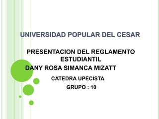 UNIVERSIDAD POPULAR DEL CESAR 
PRESENTACION DEL REGLAMENTO 
ESTUDIANTIL 
DANY ROSA SIMANCA MIZATT 
CATEDRA UPECISTA 
GRUPO : 10 
 