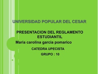 UNIVERSIDAD POPULAR DEL CESAR 
PRESENTACION DEL REGLAMENTO 
ESTUDIANTIL 
Maria carolina garcia pomarico 
CATEDRA UPECISTA 
GRUPO : 10 
 