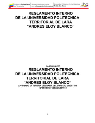 REGLAMENTO INTERNO
DE LA UNIVERSIDAD POLITECNICA
       TERRITORIAL DE LARA
     “ANDRES ELOY BLANCO”




                         BARQUISIMETO

      REGLAMENTO INTERNO
DE LA UNIVERSIDAD POLITECNICA
     TERRITORIAL DE LARA
    “ANDRES ELOY BLANCO”
 APROBADO EN REUNION ORDINARIA DEL CONSEJO DIRECTIVO
                   N° 09/12 DE FECHA 26/06/2012




                          1
 