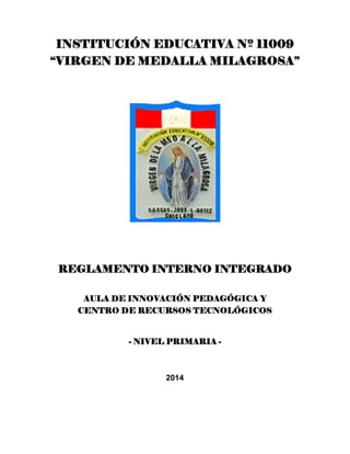 INSTITUCIÓN EDUCATIVA Nº 11009
“VIRGEN DE MEDALLA MILAGROSA”
REGLAMENTO INTERNO INTEGRADO
AULA DE INNOVACIÓN PEDAGÓGICA Y
CENTRO DE RECURSOS TECNOLÓGICOS
- NIVEL PRIMARIA -
2014
 