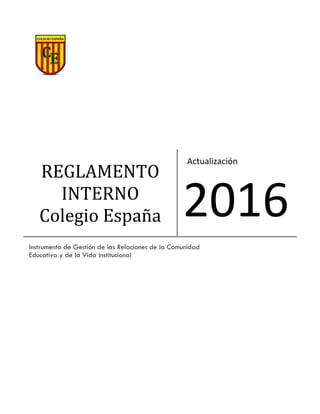 REGLAMENTO
INTERNO
Colegio España
Actualización
2016
Instrumento de Gestión de las Relaciones de la Comunidad
Educativa y de la Vida Institucional
 