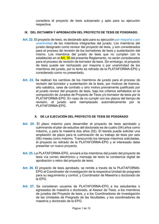 Página 1 de 15
considera el proyecto de tesis subsanado y apto para su ejecución
respectiva.
IX. DEL DICTAMEN Y APROBACIÓN DEL PROYECTO DE TESIS DE POSGRADO.
Art. 22. El proyecto de tesis, es declarado apto para su ejecución por mayoría o por
unanimidad de los miembros integrantes del jurado. Los miembros del
jurado designado como revisor del proyecto de tesis, y son considerados
para el proceso de revisión de los borradores de tesis y sustentación del
mismo. Los miembros del jurado de tesis que no cumplan con lo
establecido en el Art. 18 del presente Reglamento, no serán considerados
para el proceso de revisión de borrador de tesis. Sin embargo, el proyecto
de tesis puede ser rechazado por mayoría o por unanimidad de los
miembros del jurado, por lo tanto es retirado de la PLATAFORMA-EPG y
considerado como no presentado.
Art. 23. Se realizan los cambios de los miembros de jurado para el proceso de
revisión del borrador y sustentación de la tesis, por motivos de licencia,
año sabático, cese de contrato u otro motivo previamente justificado por
el jurado revisor del proyecto de tesis, bajo los criterios señalados en la
composición de Jurados de Proyecto de Tesis y/o borrador de tesis por la
PLATAFORMA-EPG. En caso de no cumplir con los plazos del tiempo de
revisión, el jurado será reemplazado automáticamente por la
PLATAFORMA-EPG.
X. DE LA EJECUCIÓN DEL PROYECTO DE TESIS DE POSGRADO
Art. 24. El plazo máximo para desarrollar el proyecto de tesis aprobado y
culminando el plan de estudios del doctorado es de cuatro (04) años como
máximo, y para la maestría dos años (02). El tesista puede solicitar una
ampliación de plazo para la culminación de su trabajo de tesis por seis
(06) meses como máximo. Transcurrido los tiempos máximos solicitadas,
el proyecto es retirado de la PLATAFORMA-EPG y el interesado debe
presentar un nuevo proyecto.
Art. 25. La PLATAFORMA-EPG, enviará a los miembros del jurado del proyecto de
tesis vía correo electrónico y mensaje de texto la constancia digital de
aprobación o retiro del proyecto de tesis.
Art. 26. El proyecto de tesis aprobado, se remite a través de la PLATAFORMA-
EPG al Coordinador de investigación de la respectiva Unidad de posgrado
para su seguimiento y control, y Coordinador de Maestría o doctorado de
la EPG.
Art. 27. Se consideran usuarios de PLATAFORMA-EPG a los estudiantes o
egresados de maestría o doctorado, al Asesor de Tesis, a los miembros
de jurados del Proyecto de tesis, y a los Coordinadores de investigación
de las Unidades de Posgrado de las facultades, y los coordinadores de
maestría y doctorado de la EPG.
 