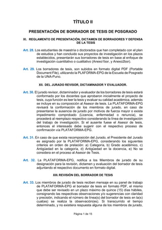 Página 1 de 15
TÍTULO II
PRESENTACIÓN DE BORRADOR DE TESIS DE POSGRADO
XI. REGLAMENTO DE PRESENTACIÓN, DICTAMEN DE BORRADORES Y DEFENSA
DE LA TESIS
Art. 28. Los estudiantes de maestría o doctorados que han completado con el plan
de estudios y han concluido sus proyectos de investigación en los plazos
establecidos, presentarán sus borradores de tesis en base al enfoque de
investigación cuantitativo o cualitativo (Anexo1bor, y Anexo2bor).
Art. 29. Los borradores de tesis, son subidos en formato digital PDF (Portable
Document File), utilizando la PLAFORMA-EPG de la Escuela de Posgrado
de la UNA-Puno.
XII. DEL JURADO REVISOR, DICTAMINADOR Y EVALUADOR.
Art. 30. El jurado revisor, dictaminador y evaluador de los borradores de tesis estará
conformado por los docentes que aprobaron inicialmente el proyecto de
tesis, cuya función es leer la tesis y evaluar su calidad académica, además
se incluye en su composición al Asesor de tesis. La PLATAFORMA-EPG
revisará la conformación de los miembros de jurado, en caso de
presentarse la ausencia de jurado por motivos de fuerza mayor o exista
impedimento comprobado (Licencia, enfermedad o renuncia), se
procederá al reemplazo respectivo considerando la línea de investigación
del trabajo de investigación. Si el ausente fuese el Asesor de tesis,
entonces el interesado debe sugerir con el respectivo proceso de
confirmación vía PLATAFORMA-EPG.
Art. 31. En caso de que exista recomposición del Jurado, el Presidente del Jurado
es asignado por la PLATAFORMA-EPG, considerando los siguientes
criterios en orden de prelación: a) Categoría, b) Grado académico, c)
Antigüedad en la categoría, d) Antigüedad en la docencia, e) No se
considera en el proceso al Asesor de Tesis.
Art. 32. La PLATAFORMA-EPG, notifica a los Miembros de jurado de su
designación para la revisión, dictamen y evaluación del borrador de tesis
adjuntando el respectivo documento en formato digital.
XIII. REVISIÓN DEL BORRADOR DE TESIS
Art. 33. Los miembros de jurado de tesis reciben mensaje en su panel de trabajo
de PLATAFORMA-EPG el borrador de tesis en formato PDF, el mismo
que debe ser revisado en un plazo máximo de quince (15) días hábiles,
consignando las respectivas observaciones y/o sugerencias con claridad
y precisión, indicando el número de línea(s) del borrador de tesis en la(s)
cual(es) se realiza la observación(es). Si transcurrido el tiempo
determinado, y no existiera respuesta alguna de los miembros de jurado,
 