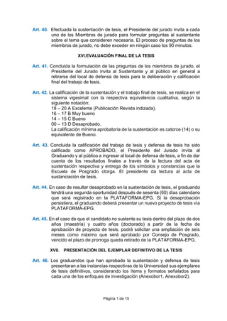 Página 1 de 15
Art. 40. Efectuada la sustentación de tesis, el Presidente del jurado invita a cada
uno de los Miembros de jurado para formular preguntas al sustentante
sobre el tema que consideren necesaria. El proceso de preguntas de los
miembros de jurado, no debe exceder en ningún caso los 90 minutos.
XVI.EVALUACIÓN FINAL DE LA TESIS
Art. 41. Concluida la formulación de las preguntas de los miembros de jurado, el
Presidente del Jurado invita al Sustentante y al público en general a
retirarse del local de defensa de tesis para la deliberación y calificación
final del trabajo de tesis.
Art. 42. La calificación de la sustentación y el trabajo final de tesis, se realiza en el
sistema vigesimal con la respectiva equivalencia cualitativa, según la
siguiente notación:
18 – 20 A Excelente (Publicación Revista indizada).
16 – 17 B Muy bueno
14 – 15 C Bueno
00 – 13 D Desaprobado.
La calificación mínima aprobatoria de la sustentación es catorce (14) o su
equivalente de Bueno.
Art. 43. Concluida la calificación del trabajo de tesis y defensa de tesis ha sido
calificado como APROBADO, el Presidente del Jurado invita al
Graduando y al público a ingresar al local de defensa de tesis, a fin de dar
cuenta de los resultados finales a través de la lectura del acta de
sustentación respectiva y entrega de los símbolos y constancias que la
Escuela de Posgrado otorga. El presidente da lectura al acta de
sustanciación de tesis.
Art. 44. En caso de resultar desaprobado en la sustentación de tesis, el graduando
tendrá una segunda oportunidad después de sesenta (60) días calendario
que será registrado en la PLATAFORMA-EPG. Si la desaprobación
persistiera, el graduando deberá presentar un nuevo proyecto de tesis vía
PLATAFORMA-EPG.
Art. 45. En el caso de que el candidato no sustente su tesis dentro del plazo de dos
años (maestría) y cuatro años (doctorado) a partir de la fecha de
aprobación de proyecto de tesis, podrá solicitar una ampliación de seis
meses como máximo que será aprobado por Consejo de Posgrado,
vencido el plazo de prorroga queda retirado de la PLATAFORMA-EPG.
XVII. PRESENTACIÓN DEL EJEMPLAR DEFINITIVO DE LA TESIS
Art. 46. Los graduandos que han aprobado la sustentación y defensa de tesis
presentaran a las instancias respectivas de la Universidad sus ejemplares
de tesis definitivos, considerando los ítems y formatos señalados para
cada una de los enfoques de investigación (Anexobor1, Anexobor2).
 