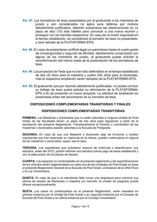 Página 1 de 15
Art. 47. Los borradores de tesis presentados por el graduando a los miembros de
jurado y son considerados no aptos para defensa por motivos
debidamente justificados, deberán subsanarse las observaciones en un
plazo de diez (10) días hábiles para convocar a una nueva reunión y
proseguir con los trámites respectivos. En caso de no existir respuesta en
el tiempo establecido, se considerará el borrador de tesis no presentado,
y será retirado de la PLATAFORMA-EPG.
Art. 48. En caso de presentarse conflicto legal y/o parentesco hasta el cuarto grado
de consanguinidad y segundo de afinidad, debidamente comprobado con
alguno de los miembros de jurado, el graduando puede solicitar la
reconformación del mismo antes de la presentación de los borradores de
tesis.
Art. 49. Los proyectos de Tesis que no han sido defendidos en el tiempo establecido
de dos (2) años para la maestría y cuatro (04) años para el doctorado,
más la respectiva ampliación serán retirados de la PLATAFORMA-EPG.
Art. 50. El graduando que por razones debidamente justificadas, no pueda concluir
su trabajo de tesis podrá solicitar su eliminación de la PLATAFORMA-
EPG a fin de presentar un nuevo proyecto. La solicitud de ampliación es
presentada antes del vencimiento de su borrador de tesis.
DISPOSICIONES COMPLEMENTARIAS TRANSITORIAS Y FINALES
DISPOSICIONES COMPLEMENTARIAS TRANSITORIAS
PRIMERA. Las Maestrías o doctorados que no estén adscritas a ninguna Unidad de Post
Grado de las facultades tienen un plazo de dos años para regularizar a partir de la
aprobación del presente Reglamento. Transitoriamente el Director o coordinador de las
maestrías o doctorados estarán adscritas a la Escuela de Postgrado.
SEGUNDA. En caso de que una Maestría o doctorado deje de funcionar y existan
ingresantes que han reservado su matrícula en la misma, pueden matricularse en alguna
de las maestrías o doctorados, según sea el caso.
TERCERA. Los estudiantes que solicitaron reserva de matrícula o abandonaron sus
estudios, antes del 2015, podrán retomar sus estudios previa pago de tasas establecida y
con la adecuación de los planes de estudio.
CUARTA. Los aspectos no contemplados en el presente reglamento y las especificaciones
de los artículos serán reglamentados en cada una de las Unidades de Post Grado en base
al presente Reglamento General de la Escuela de Post Grado, el Estatuto de la UNA-Puno
y la Ley Universitaria.
QUINTA. En caso de que a un estudiante falta cursar una asignatura para culminar sus
planes de estudio de Doctorado o maestría y/o mención, la unidad de posgrado puede
ofrecer excepcionalmente.
SEXTA. Los casos no contemplados en el presente Reglamento, serán resueltos en
primera instancia por la Unidad de Post Grado y en segunda instancia por el Consejo de
Escuela de Post Grado y en última instancia por el Consejo Universitario.
 