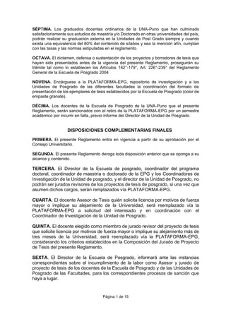 Página 1 de 15
SÉPTIMA. Los graduados docentes ordinarios de la UNA-Puno que han culminado
satisfactoriamente sus estudios de maestría y/o Doctorado en otras universidades del país,
podrán realizar su graduación externa en la Unidades de Post Grado siempre y cuando
exista una equivalencia del 80% del contenido de sílabos y sea la mención afín, cumplan
con las tasas y las normas estipuladas en el reglamento.
OCTAVA. El dictamen, defensa o sustentación de los proyectos y borradores de tesis que
hayan sido presentados antes de la vigencia del presente Reglamento, proseguirán su
trámite tal como lo establecen los Artículos 162°-179°, Art. 226°-239° del Reglamento
General de la Escuela de Posgrado 2004
NOVENA. Encárguese a la PLATAFORMA-EPG, repositorio de investigación y a las
Unidades de Posgrado de las diferentes facultades la coordinación del formato de
presentación de los ejemplares de tesis establecidos por la Escuela de Posgrado (color de
empaste granate).
DÉCIMA. Los docentes de la Escuela de Posgrado de la UNA-Puno que el presente
Reglamento, serán sancionados con el retiro de la PLATAFORMA-EPG por un semestre
académico por incurrir en falta, previo informe del Director de la Unidad de Posgrado.
DISPOSICIONES COMPLEMENTARIAS FINALES
PRIMERA. El presente Reglamento entra en vigencia a partir de su aprobación por el
Consejo Universitario.
SEGUNDA. El presente Reglamento deroga toda disposición anterior que se oponga a su
alcance y contenido.
TERCERA. El Director de la Escuela de posgrado, coordinador del programa
doctoral, coordinador de maestría o doctorado de la EPG y los Coordinadores de
Investigación de la Unidad de posgrado, y el director de la Unidad de Posgrado, no
podrán ser jurados revisores de los proyectos de tesis de posgrado, si una vez que
asumen dichos cargos, serán remplazados vía PLATAFORMA-EPG.
CUARTA. El docente Asesor de Tesis quién solicita licencia por motivos de fuerza
mayor o implique su alejamiento de la Universidad, será reemplazado vía la
PLATAFORMA-EPG a solicitud del interesado y en coordinación con el
Coordinador de Investigación de la Unidad de Posgrado.
QUINTA. El docente elegido como miembro de jurado revisor del proyecto de tesis
que solicite licencia por motivos de fuerza mayor o implique su alejamiento más de
tres meses de la Universidad, será reemplazado vía la PLATAFORMA-EPG,
considerando los criterios establecidos en la Composición del Jurado de Proyecto
de Tesis del presente Reglamento.
SEXTA. El Director de la Escuela de Posgrado, informará ante las instancias
correspondientes sobre el incumplimiento de la labor como Asesor y jurado de
proyecto de tesis de los docentes de la Escuela de Posgrado y de las Unidades de
Posgrado de las Facultades, para los correspondientes procesos de sanción que
haya a lugar.
 