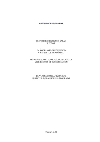 Página 1 de 15
AUTORIDADES DE LA UNA
Dr. PORFIRIO ENRIQUEZ SALAS
RECTOR
Dr. ROGELIO FLOREZ FRANCO
VICE-RECTOR ACADÉMICO
Dr. WENCESLAO TEDDY MEDINA ESPINOZA
VICE-RECTOR DE INVESTIGACIÓN
Dr. VLADIMIRO IBAÑEZ QUISPE
DIRECTOR DE LA ESCUELA POSGRADO
 