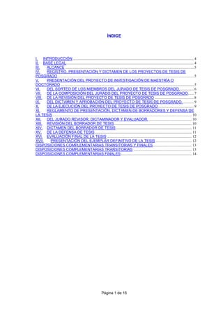 Página 1 de 15
ÍNDICE
I. INTRODUCCIÓN ............................................................................................................................ 4
II. BASE LEGAL................................................................................................................................... 4
III. ALCANCE .................................................................................................................................... 5
IV. REGISTRO, PRESENTACIÓN Y DICTAMEN DE LOS PROYECTOS DE TESIS DE
POSGRADO............................................................................................................................................ 5
V. PRESENTACIÓN DEL PROYECTO DE INVESTIGACIÓN DE MAESTRÍA O
DOCTORADO......................................................................................................................................... 5
VI. DEL SORTEO DE LOS MIEMBROS DEL JURADO DE TESIS DE POSGRADO............... 6
VII. DE LA COMPOSICIÓN DEL JURADO DEL PROYECTO DE TESIS DE POSGRADO...... 7
VIII. DE LA REVISIÓN DEL PROYECTO DE TESIS DE POSGRADO ........................................ 8
IX. DEL DICTAMEN Y APROBACIÓN DEL PROYECTO DE TESIS DE POSGRADO............ 9
X. DE LA EJECUCIÓN DEL PROYECTO DE TESIS DE POSGRADO..................................... 9
XI. REGLAMENTO DE PRESENTACIÓN, DICTAMEN DE BORRADORES Y DEFENSA DE
LA TESIS ............................................................................................................................................... 10
XII. DEL JURADO REVISOR, DICTAMINADOR Y EVALUADOR. ............................................ 10
XIII. REVISIÓN DEL BORRADOR DE TESIS................................................................................ 10
XIV. DICTAMEN DEL BORRADOR DE TESIS.............................................................................. 11
XV. DE LA DEFENSA DE TESIS.................................................................................................... 11
XVI. EVALUACIÓN FINAL DE LA TESIS ....................................................................................... 12
XVII. PRESENTACIÓN DEL EJEMPLAR DEFINITIVO DE LA TESIS ..................................... 12
DISPOSICIONES COMPLEMENTARIAS TRANSITORIAS Y FINALES........................................ 13
DISPOSICIONES COMPLEMENTARIAS TRANSITORIAS ............................................................ 13
DISPOSICIONES COMPLEMENTARIAS FINALES......................................................................... 14
 