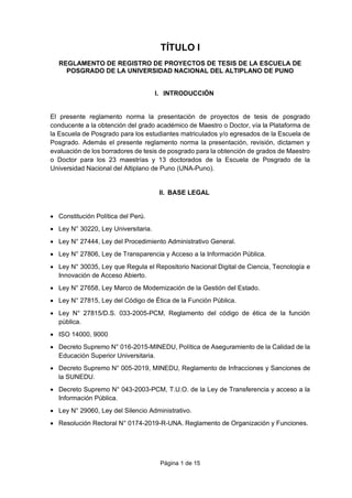 Página 1 de 15
TÍTULO I
REGLAMENTO DE REGISTRO DE PROYECTOS DE TESIS DE LA ESCUELA DE
POSGRADO DE LA UNIVERSIDAD NACIONAL DEL ALTIPLANO DE PUNO
I. INTRODUCCIÓN
El presente reglamento norma la presentación de proyectos de tesis de posgrado
conducente a la obtención del grado académico de Maestro o Doctor, vía la Plataforma de
la Escuela de Posgrado para los estudiantes matriculados y/o egresados de la Escuela de
Posgrado. Además el presente reglamento norma la presentación, revisión, dictamen y
evaluación de los borradores de tesis de posgrado para la obtención de grados de Maestro
o Doctor para los 23 maestrías y 13 doctorados de la Escuela de Posgrado de la
Universidad Nacional del Altiplano de Puno (UNA-Puno).
II. BASE LEGAL
• Constitución Política del Perú.
• Ley N° 30220, Ley Universitaria.
• Ley N° 27444, Ley del Procedimiento Administrativo General.
• Ley N° 27806, Ley de Transparencia y Acceso a la Información Pública.
• Ley N° 30035, Ley que Regula el Repositorio Nacional Digital de Ciencia, Tecnología e
Innovación de Acceso Abierto.
• Ley N° 27658, Ley Marco de Modernización de la Gestión del Estado.
• Ley N° 27815, Ley del Código de Ética de la Función Pública.
• Ley N° 27815/D.S. 033-2005-PCM, Reglamento del código de ética de la función
pública.
• ISO 14000, 9000
• Decreto Supremo N° 016-2015-MINEDU, Política de Aseguramiento de la Calidad de la
Educación Superior Universitaria.
• Decreto Supremo N° 005-2019, MINEDU, Reglamento de Infracciones y Sanciones de
la SUNEDU.
• Decreto Supremo N° 043-2003-PCM, T.U.O. de la Ley de Transferencia y acceso a la
Información Pública.
• Ley N° 29060, Ley del Silencio Administrativo.
• Resolución Rectoral N° 0174-2019-R-UNA. Reglamento de Organización y Funciones.
 