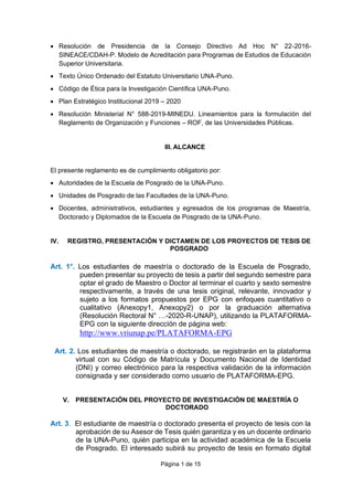 Página 1 de 15
• Resolución de Presidencia de la Consejo Directivo Ad Hoc N° 22-2016-
SINEACE/CDAH-P. Modelo de Acreditación para Programas de Estudios de Educación
Superior Universitaria.
• Texto Único Ordenado del Estatuto Universitario UNA-Puno.
• Código de Ética para la Investigación Científica UNA-Puno.
• Plan Estratégico Institucional 2019 – 2020
• Resolución Ministerial N° 588-2019-MINEDU. Lineamientos para la formulación del
Reglamento de Organización y Funciones – ROF, de las Universidades Públicas.
III. ALCANCE
El presente reglamento es de cumplimiento obligatorio por:
• Autoridades de la Escuela de Posgrado de la UNA-Puno.
• Unidades de Posgrado de las Facultades de la UNA-Puno.
• Docentes, administrativos, estudiantes y egresados de los programas de Maestría,
Doctorado y Diplomados de la Escuela de Posgrado de la UNA-Puno.
IV. REGISTRO, PRESENTACIÓN Y DICTAMEN DE LOS PROYECTOS DE TESIS DE
POSGRADO
Art. 1°. Los estudiantes de maestría o doctorado de la Escuela de Posgrado,
pueden presentar su proyecto de tesis a partir del segundo semestre para
optar el grado de Maestro o Doctor al terminar el cuarto y sexto semestre
respectivamente, a través de una tesis original, relevante, innovador y
sujeto a los formatos propuestos por EPG con enfoques cuantitativo o
cualitativo (Anexopy1, Anexopy2) o por la graduación alternativa
(Resolución Rectoral N° …-2020-R-UNAP), utilizando la PLATAFORMA-
EPG con la siguiente dirección de página web:
http://www.vriunap.pe/PLATAFORMA-EPG
Art. 2. Los estudiantes de maestría o doctorado, se registrarán en la plataforma
virtual con su Código de Matrícula y Documento Nacional de Identidad
(DNI) y correo electrónico para la respectiva validación de la información
consignada y ser considerado como usuario de PLATAFORMA-EPG.
V. PRESENTACIÓN DEL PROYECTO DE INVESTIGACIÓN DE MAESTRÍA O
DOCTORADO
Art. 3. El estudiante de maestría o doctorado presenta el proyecto de tesis con la
aprobación de su Asesor de Tesis quién garantiza y es un docente ordinario
de la UNA-Puno, quién participa en la actividad académica de la Escuela
de Posgrado. El interesado subirá su proyecto de tesis en formato digital
 