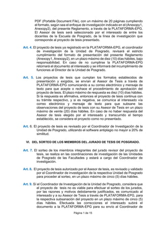 Página 1 de 15
PDF (Portable Document File), con un máximo de 20 páginas cumpliendo
el formato, según sea el enfoque de investigación indicado en el (Anexopy1,
Anexopy2), del presente Reglamento, a través de la PLATAFORMA-EPG.
El Asesor de tesis será seleccionado por el interesado de entre los
docentes de la Escuela de Posgrado, de la línea de investigación que
corresponde al proyecto de tesis presentado.
Art. 4. El proyecto de tesis ya registrado en la PLATAFORMA-EPG, el coordinador
de investigación de la Unidad de Posgrado, revisará el estricto
cumplimiento del formato de presentación del presente Reglamento
(Anexopy1, Anexopy2), en un plazo máximo de diez (10) días hábiles, bajo
responsabilidad. En caso de no cumplirse la PLATAFORMA-EPG
retornará el documento al interesado y se informará del incumplimiento de
funciones al Director de la Unidad de Posgrado.
Art. 5. Los proyectos de tesis que cumplan los formatos establecidos de
presentación y exigidos, se envían al Asesor de Tesis a través de
PLATAFORMA-EPG comunicando a su correo electrónico y mensaje de
texto para que acepte o rechace el procedimiento de aprobación del
proyecto de tesis. El plazo máximo de respuesta es diez (10) días hábiles.
Si la respuesta es afirmativa, entonces el proyecto de tesis continua con
su trámite respectivo, y si es negativa, se comunica al interesado vía
correo electrónico y mensaje de texto para que subsane las
observaciones del proyecto de tesis con su Asesor de Tesis en un plazo
máximo de veinte (20) días hábiles. En caso de no haber respuesta del
Asesor de tesis elegido por el interesado y transcurrido el tiempo
establecido, se considera el proyecto como no presentado.
Art. 6. El proyecto de tesis es revisado por el Coordinador de Investigación de la
Unidad de Posgrado, utilizando el software antiplagio no mayor a 20% de
similitud.
VI. DEL SORTEO DE LOS MIEMBROS DEL JURADO DE TESIS DE POSGRADO.
Art. 7. El sorteo de los miembros integrantes del jurado revisor del proyecto de
tesis, se realiza en las coordinaciones de investigación de las Unidades
de Posgrado de las Facultades y estará a cargo del Coordinador de
investigación.
Art. 8. El proyecto de tesis autorizado por el Asesor de tesis, es revisado y validado
por el Coordinador de investigación de la respectiva Unidad de Posgrado
para proceder al sorteo, en un plazo máximo de cinco (5) días hábiles.
Art. 9. Sí el Coordinador de Investigación de la Unidad de Posgrado, considera que
el proyecto de tesis no es viable para efectuar el sorteo de los jurados,
por las razones y motivos debidamente justificados, es comunicado al
interesado y a su Asesor de Tesis a través de PLATAFORMA-EPG, para
la respectiva subsanación del proyecto en un plazo máximo de cinco (5)
días hábiles. Efectuada las correcciones el interesado subirá el
documento a la PLATAFORMA-EPG para su envío al Coordinador de
 