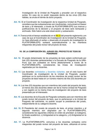 Página 1 de 15
Investigación de la Unidad de Posgrado y proceder con el respectivo
sorteo. En caso de no existir respuesta dentro de los cinco (05) días
hábiles, se anula el trámite de dicho proyecto.
Art. 10. Si el Coordinador de investigación de la respectiva Unidad de Posgrado,
considera que las subsanaciones son insuficientes, comunicará al Asesor
de tesis y al interesado, a través de PLATAFORMA-EPG sus motivos y
justificaciones de la decisión y el proyecto de tesis será rechazado y
archivado. Sólo habrá una sola observación y subsanación.
Art. 11.Transcurrido el tiempo establecido en el Art. 8 del presente reglamento y en
caso de que el Coordinador de investigación de la Unidad de Posgrado,
no haya efectuado el sorteo u observado el proyecto de investigación la
PLATAFORMA-EPG sorteará automáticamente a los miembros
integrantes del jurado revisor del proyecto de tesis.
VII. DE LA COMPOSICIÓN DEL JURADO DEL PROYECTO DE TESIS DE
POSGRADO
Art. 12. El jurado dictaminador de los proyectos de tesis estará conformado por
tres (03) docentes pertenecientes a la Escuela de Posgrado de la UNA-
Puno que son sorteados en forma aleatoriamente a través de la
PLATAFORMA-EPG, considerando las líneas de investigación
registradas por los docentes.
Art. 13. Los docentes contratados y docentes visitantes, con el visto bueno del
Coordinador de investigación de la Unidad de Posgrado, pueden
participan en la conformación de los miembros de jurado revisor de los
proyectos de tesis hasta en un número máximo de tres (03) docentes por
proyecto.
Art. 14. Los tres (03) docentes que son miembros del jurado del proyecto de tesis,
al menos dos (02) docentes deben ser de la misma Unidad de Posgrado
y con registro en la misma línea de investigación del proyecto de tesis
presentado por el interesado.
Art. 15. Los docentes de la Escuela de Posgrado sorteados para ser miembros del
jurado revisor del proyecto de tesis, que no pertenezcan a la Unidad de
Posgrado del solicitante, no podrán ocupar la presidencia del jurado,
independiente de su categoría docente.
Art. 16. El Presidente del Jurado de proyecto de tesis, el primer miembro y el
segundo miembro son asignados por la PLATAFORMA-EPG,
considerando los siguientes criterios en orden de prioridad: a) Categoría,
b) Grado académico, c) Antigüedad en la categoría, y d) Antigüedad en la
docencia.
Art. 17. La PLATAFORMA-EPG, comunica a los docentes sorteados como
integrantes del jurado revisor del proyecto de tesis, utilizando el correo
 
