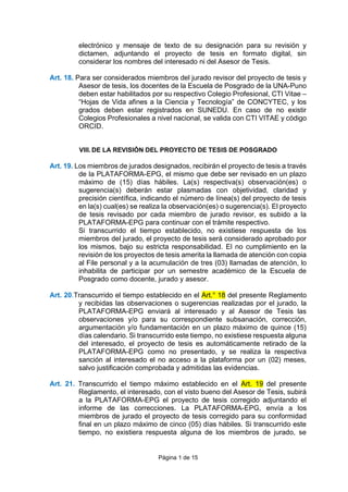 Página 1 de 15
electrónico y mensaje de texto de su designación para su revisión y
dictamen, adjuntando el proyecto de tesis en formato digital, sin
considerar los nombres del interesado ni del Asesor de Tesis.
Art. 18. Para ser considerados miembros del jurado revisor del proyecto de tesis y
Asesor de tesis, los docentes de la Escuela de Posgrado de la UNA-Puno
deben estar habilitados por su respectivo Colegio Profesional, CTI Vitae –
“Hojas de Vida afines a la Ciencia y Tecnología” de CONCYTEC, y los
grados deben estar registrados en SUNEDU. En caso de no existir
Colegios Profesionales a nivel nacional, se valida con CTI VITAE y código
ORCID.
VIII. DE LA REVISIÓN DEL PROYECTO DE TESIS DE POSGRADO
Art. 19. Los miembros de jurados designados, recibirán el proyecto de tesis a través
de la PLATAFORMA-EPG, el mismo que debe ser revisado en un plazo
máximo de (15) días hábiles. La(s) respectiva(s) observación(es) o
sugerencia(s) deberán estar plasmadas con objetividad, claridad y
precisión científica, indicando el número de línea(s) del proyecto de tesis
en la(s) cual(es) se realiza la observación(es) o sugerencia(s). El proyecto
de tesis revisado por cada miembro de jurado revisor, es subido a la
PLATAFORMA-EPG para continuar con el trámite respectivo.
Si transcurrido el tiempo establecido, no existiese respuesta de los
miembros del jurado, el proyecto de tesis será considerado aprobado por
los mismos, bajo su estricta responsabilidad. El no cumplimiento en la
revisión de los proyectos de tesis amerita la llamada de atención con copia
al File personal y a la acumulación de tres (03) llamadas de atención, lo
inhabilita de participar por un semestre académico de la Escuela de
Posgrado como docente, jurado y asesor.
Art. 20.Transcurrido el tiempo establecido en el Art.° 18 del presente Reglamento
y recibidas las observaciones o sugerencias realizadas por el jurado, la
PLATAFORMA-EPG enviará al interesado y al Asesor de Tesis las
observaciones y/o para su correspondiente subsanación, corrección,
argumentación y/o fundamentación en un plazo máximo de quince (15)
días calendario. Si transcurrido este tiempo, no existiese respuesta alguna
del interesado, el proyecto de tesis es automáticamente retirado de la
PLATAFORMA-EPG como no presentado, y se realiza la respectiva
sanción al interesado el no acceso a la plataforma por un (02) meses,
salvo justificación comprobada y admitidas las evidencias.
Art. 21. Transcurrido el tiempo máximo establecido en el Art. 19 del presente
Reglamento, el interesado, con el visto bueno del Asesor de Tesis, subirá
a la PLATAFORMA-EPG el proyecto de tesis corregido adjuntando el
informe de las correcciones. La PLATAFORMA-EPG, envía a los
miembros de jurado el proyecto de tesis corregido para su conformidad
final en un plazo máximo de cinco (05) días hábiles. Si transcurrido este
tiempo, no existiera respuesta alguna de los miembros de jurado, se
 