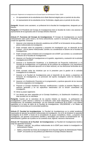 Continuación Reglamento de Investigaciones de la Escuela Superior de Administración Publica –ESAP-

     •        Un representante de los estudiantes de la Sede Nacional elegido para un periodo de dos años.
     •        Un representante de los estudiantes de las Territoriales, elegido para un periodo de dos años.


Parágrafo: Actuará como secretario, un profesional de la facultad de Investigaciones, designado por el
Decano.
Parágrafo 2: El Presidente del Consejo de Investigaciones tiene la facultad de invitar a las sesiones al
representante de los egresados ante el Consejo Directivo Nacional.


Artículo 8º. Funciones del Consejo de Investigaciones: El Consejo de Investigaciones se reunirá
ordinariamente cada cuatro meses y de forma extraordinaria, cuando lo convoque su Presidente, para
cumplir las siguientes funciones:
     1. Asesorar a las instancias de dirección académica de la ESAP en la formulación de las políticas y
        planes institucionales de investigación.
     2. Emitir concepto sobre los programas y proyectos de investigación que, en desarrollo de las
        políticas y de los planes institucionales, someta a su consideración el Decano de la Facultad de
        Investigaciones.
     3. Emitir concepto sobre el Estatuto de la investigación de la ESAP, que someta a su consideración
        el Decano de la Facultad de Investigaciones.
     4. Asesorar a la Facultad de Investigaciones en la gestión, seguimiento y evaluación de la actividad
        investigativa de la ESAP.
     5. Asesorar a la Subdirección Académica, a la Subdirección de Proyección Institucional y a la
        Facultad de Investigaciones, en la aplicación de las políticas de investigación y los mecanismos
        que viabilicen su adecuada ejecución en la Sede nacional y en las direcciones territoriales de la
        Escuela.
     6. Emitir concepto sobre las iniciativas que se le presenten para la gestión de la actividad
        investigativa en la institución.
     7. Asesorar a la Facultad de Investigaciones para el desarrollo de los planes y programas de
        formación de investigadores y la promoción del espíritu investigativo entre los docentes y
        estudiantes.
     8. Asesorar a la Subdirección Financiera en la programación y oportuna ejecución de los recursos
        financieros asignados a la investigación.
     9. Proponer al Consejo Académico Nacional, modificaciones o ajustes al presente Régimen, en
        aspectos generales y en los específicos relacionados con la función universitaria de
        investigación.
     10. Darse su propio reglamento.
     11. Las demás que sean asignadas por el Consejo Académico y la Subdirección Académica, que
         sean acordes con su naturaleza.
Parágrafo. Cuando por la naturaleza de los asuntos tratados se requiera la participación de
investigadores o pares internos o externos a la institución, estos serán designados por el Consejo de
Investigaciones, de candidatos presentados por las instancias académicas de la ESAP y que estarán
registrados en la base de datos de la Facultad de Investigaciones, COLCIENCIAS, o en Redes de
Investigación reconocidas por la comunidad académica.


Artículo 9º. Facultad de Investigaciones. La Facultad de Investigaciones es la unidad académica
responsable de ejecutar las políticas institucionales de investigación, con el fin de fortalecer la capacidad
investigativa de la ESAP, a través de la consolidación de grupos competitivos, líneas y proyectos de
investigación, que generen conocimiento científico y tecnológico que orienten la transformación de la
administración y gestión de lo publico en los contextos local, regional, nacional e internacional.

Artículo 10º. Funciones de la Facultad de Investigaciones: La Facultad de Investigaciones tendrá a
cargo las siguientes funciones:
     1. Preparar y ejecutar las políticas institucionales de la ESAP para orientar la investigación en
          Administración Pública.
         2.    Definir y desarrollar las líneas de investigación de la Escuela Superior de Administración Pública
               -ESAP-, de acuerdo con las políticas que determine el Consejo Directivo Nacional.


                                                            Página 4 de 9
 