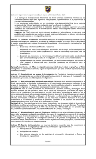 Continuación Reglamento de Investigaciones de la Escuela Superior de Administración Publica –ESAP-

      3. El Consejo de Investigaciones determinará los demás criterios académicos mínimos que los
      estudiantes deben cumplir para ingresar a este programa y permanecer en él, a propuesta de la
      Facultad de Investigaciones.
      4. Los estudiantes serán dirigidos por un investigador y la responsabilidad final de su pasantía
      corresponderá al líder del grupo de investigación o del semillero de investigación.
      5. El joven talento será vinculado bajo la modalidad de estímulo académico y percibirá un auxilio
      económico que será determinado de acuerdo con los criterios señalados por el sistema nacional de
      ciencia y tecnología.
      Parágrafo: La ESAP- dispondrá de los recursos académicos, administrativos y financieros, que
      posibiliten a los estudiantes que participen en este programa, la formación en idiomas extranjeros y
      la capacitación especial en investigación y docencia.

Artículo 21º. Estímulos académicos: Anualmente la Facultad de Investigaciones conjuntamente con las
dependencias respectivas presentaran al Consejo de Investigaciones los programas dirigidos a fortalecer
la gestión universitaria para mejorar la capacidad investigativa y la cooperación internacional en las
siguientes áreas:
         1. Becas para estudiantes de Maestría y Doctorado
           2.   Programas con instituciones extranjeras reconocidas en el campo de la investigación en
                Administración Publica para la cooperación por medio de pasantías y capacitación para los
                investigadores
           3.   Desarrollo de mecanismos e instrumentos para obtener información sobre oportunidades
                para la financiación de proyectos de investigación en el ámbito nacional e internacional
           4.   Aprovechamiento de vínculos ya establecidos con instituciones extranjeras reconocidas a
                nivel nacional e internacional para desarrollar programas de cooperación para la
                investigación
Parágrafo. Los Premios a la “Mejor investigación docente producto de un trabajo en grupo” y a la “Mejor
monografía”, se otorgarán anualmente, según la reglamentación que para tal efecto expida el Consejo
Académico Nacional.

Artículo 22º. Regulación de los grupos de investigación: La Facultad de Investigaciones definirá y
propondrá los reglamentos que permitan el adecuado funcionamiento de los grupos de investigación, los
cuales serán aprobados por el Consejo de Investigaciones.

Artículo 23º. Aplicación de la ley de ciencia y tecnología: La gestión de la actividad investigativa en la
ESAP y en particular, la vinculación de investigadores, la conformación, seguimiento y evaluación de los
grupos de investigación y la gestión de proyectos; así como la validación, difusión y aplicación de los
productos investigativos, se regulará por las disposiciones de ciencia y tecnología.
Parágrafo 1º: Para la ESAP, se entiende por actividades de Desarrollo científico y tecnológico, todas
aquellas acciones que se ejecutan a través de un Grupo de Investigación, que tienen por objeto la
producción de conocimiento de nivel científico, tangible, verificable y susceptible de validación por la
comunidad académica de referencia especializada. Así como al conjunto de actividades que con ocasión
de un proyecto de investigación, contribuyen a la formación y entrenamiento de investigadores, a la
difusión, socialización y divulgación científica de los productos académicos derivados de la acción
investigativa, a su validación y aplicación de productos orientados a los procesos de renovación y
mejoramiento institucional en el campo de la administración pública.
Parágrafo 2º: La Contratación de servicios, bienes y/o productos que tengan por objeto el desarrollo de
actividades científicas y tecnológicas, se regirá por las disposiciones de la ley de Ciencia y Tecnología,
contenidas principalmente en la ley 29 de 1990 y los Decreto 393 y 591 de 1991, que son aplicados bajo
los parámetros y criterios señalados por el Sistema Nacional de Ciencia y Tecnología

Artículo 24º. Disponibilidad de recursos financieros: La ejecución de las actividades previstas para el
apoyo a los grupos de investigación consolidados, los grupos de investigación en proceso de formación y
el Programa de Jóvenes Investigadores estará sujeta a la disponibilidad presupuestal de cada año. Las
líneas, programas y proyectos de investigación formativa y de jóvenes investigadores, no podrán
sobrepasar el tope presupuestal de 15 salarios mínimos legales mensuales por proyecto y deberá arrojar
como resultado un artículo o un ensayo publicable.

Articulo 25º. Fuentes de financiación: Los recursos financieros requeridos para dar cumplimiento al
objetivo institucional de investigación de la ESAP provendrán de las siguientes fuentes:
          a. Presupuesto de funcionamiento
           b. Presupuesto de inversión
           c.   Los recursos asignados por las agencias de cooperación internacional y Centros de
                Investigación especializada


                                                            Página 8 de 9
 