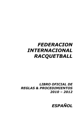 FEDERACION
INTERNACIONAL
RACQUETBALL
LIBRO OFICIAL DE
REGLAS & PROCEDIMIENTOS
2010 – 2012
ESPAÑOL
 