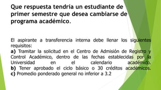 Que respuesta tendría un estudiante de 
primer semestre que desea cambiarse de 
programa académico. 
El aspirante a transferencia interna debe llenar los siguientes 
requisitos: 
a) Tramitar la solicitud en el Centro de Admisión de Registro y 
Control Académico, dentro de las fechas establecidas por la 
Universidad en el calendario académico. 
b) Tener aprobado el ciclo básico o 30 créditos académicos. 
c) Promedio ponderado general no inferior a 3.2 
 
