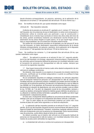 BOLETÍN OFICIAL DEL ESTADO
Núm. 257

Sábado 26 de octubre de 2013

Sec. I. Pág. 86946

deuda tributaria correspondiente, sin perjuicio, asimismo, de la aplicación de lo
dispuesto en el número 2.º del apartado dos del artículo 170 de la misma Ley.»
Doce.

Se modifica el artículo 26, que queda redactado como sigue:

«Artículo 26.

Tipo impositivo reducido.

A efectos de lo previsto en el artículo 91, apartado uno.2, número 10.º de la Ley
del Impuesto, las circunstancias de que el destinatario no actúa como empresario o
profesional, utiliza la vivienda para uso particular y que la construcción o
rehabilitación de la vivienda haya concluido al menos dos años antes del inicio de
las obras, podrán acreditarse mediante una declaración escrita firmada por el
destinatario de las obras dirigida al sujeto pasivo, en la que aquél haga constar,
bajo su responsabilidad, las circunstancias indicadas anteriormente.
De mediar las circunstancias previstas en el apartado uno del artículo 87 de la
Ley del Impuesto, el citado destinatario responderá solidariamente de la deuda
tributaria correspondiente, sin perjuicio, asimismo, de la aplicación de lo dispuesto
en el número 2.º del apartado dos del artículo 170 de la misma Ley.»
Trece. Se modifican los números 1 y 2 del apartado Dos del artículo 26 bis, que
quedan redactados como sigue:
«Dos.1. Se aplicará lo previsto en el artículo 91.dos.1.4.º, segundo párrafo,
de la Ley del Impuesto a la entrega, adquisición intracomunitaria o importación de
los vehículos para el transporte habitual de personas con movilidad reducida o para
el transporte de personas con discapacidad en silla de ruedas, siempre que
concurran los siguientes requisitos:

2. La aplicación del tipo impositivo previsto en el artículo 91.dos.1.4.º, segundo
párrafo, de la Ley del Impuesto requerirá el previo reconocimiento del derecho por la
Agencia Estatal de Administración Tributaria, iniciándose mediante solicitud suscrita
tanto por el adquirente como por la persona con discapacidad. Dicho reconocimiento,
caso de producirse, surtirá efecto desde la fecha de su solicitud.
Se deberá acreditar que el destino del vehículo es el transporte habitual de
personas con discapacidad en silla de ruedas o con movilidad reducida. Entre otros
medios de prueba serán admisibles los siguientes:
a)

La titularidad del vehículo a nombre de la persona con discapacidad.

cve: BOE-A-2013-11216

1.º Que hayan transcurrido al menos cuatro años desde la adquisición de otro
vehículo en análogas condiciones.
No obstante, este requisito no se exigirá en el supuesto de siniestro total de los
vehículos, certificado por la entidad aseguradora o cuando se justifique la baja
definitiva de los vehículos.
No se considerarán adquiridos en análogas condiciones, los vehículos adquiridos
para el transporte habitual de personas con discapacidad en silla de ruedas o con
movilidad reducida, por personas jurídicas o entidades que presten servicios sociales de
promoción de la autonomía personal y de atención a la dependencia a que se refiere la
Ley 39/2006, de 14 de diciembre, de Promoción de la Autonomía Personal y Atención a
las personas en situación de dependencia, así como servicios sociales a que se refiere
la Ley 13/1982, de 7 de abril, de integración social de los minusválidos, siempre y
cuando se destinen al transporte habitual de distintos grupos definidos de personas o a
su utilización en distintos ámbitos territoriales o geográficos de aquéllos que dieron lugar
a la adquisición o adquisiciones previas.
En todo caso, el adquirente deberá justificar la concurrencia de dichas condiciones
distintas a las que se produjeron en la adquisición del anterior vehículo o vehículos.
2.º Que no sean objeto de una transmisión posterior por actos inter vivos
durante el plazo de cuatro años siguientes a su fecha de adquisición.

 