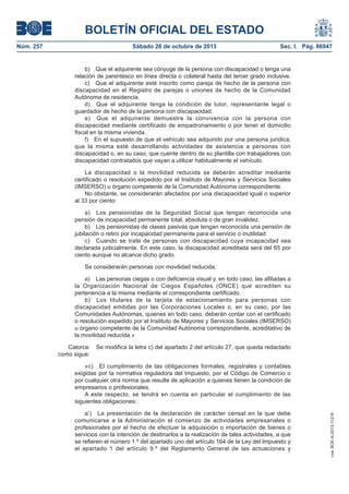 BOLETÍN OFICIAL DEL ESTADO
Núm. 257

Sábado 26 de octubre de 2013

Sec. I. Pág. 86947

b) Que el adquirente sea cónyuge de la persona con discapacidad o tenga una
relación de parentesco en línea directa o colateral hasta del tercer grado inclusive.
c) Que el adquirente esté inscrito como pareja de hecho de la persona con
discapacidad en el Registro de parejas o uniones de hecho de la Comunidad
Autónoma de residencia.
d) Que el adquirente tenga la condición de tutor, representante legal o
guardador de hecho de la persona con discapacidad.
e) Que el adquirente demuestre la convivencia con la persona con
discapacidad mediante certificado de empadronamiento o por tener el domicilio
fiscal en la misma vivienda.
f) En el supuesto de que el vehículo sea adquirido por una persona jurídica,
que la misma esté desarrollando actividades de asistencia a personas con
discapacidad o, en su caso, que cuente dentro de su plantilla con trabajadores con
discapacidad contratados que vayan a utilizar habitualmente el vehículo.
La discapacidad o la movilidad reducida se deberán acreditar mediante
certificado o resolución expedido por el Instituto de Mayores y Servicios Sociales
(IMSERSO) u órgano competente de la Comunidad Autónoma correspondiente.
No obstante, se considerarán afectados por una discapacidad igual o superior
al 33 por ciento:
a) Los pensionistas de la Seguridad Social que tengan reconocida una
pensión de incapacidad permanente total, absoluta o de gran invalidez.
b) Los pensionistas de clases pasivas que tengan reconocida una pensión de
jubilación o retiro por incapacidad permanente para el servicio o inutilidad.
c) Cuando se trate de personas con discapacidad cuya incapacidad sea
declarada judicialmente. En este caso, la discapacidad acreditada será del 65 por
ciento aunque no alcance dicho grado.
Se considerarán personas con movilidad reducida:
a) Las personas ciegas o con deficiencia visual y, en todo caso, las afiliadas a
la Organización Nacional de Ciegos Españoles (ONCE) que acrediten su
pertenencia a la misma mediante el correspondiente certificado.
b) Los titulares de la tarjeta de estacionamiento para personas con
discapacidad emitidas por las Corporaciones Locales o, en su caso, por las
Comunidades Autónomas, quienes en todo caso, deberán contar con el certificado
o resolución expedido por el Instituto de Mayores y Servicios Sociales (IMSERSO)
u órgano competente de la Comunidad Autónoma correspondiente, acreditativo de
la movilidad reducida.»
Catorce.
como sigue:

Se modifica la letra c) del apartado 2 del artículo 27, que queda redactado

a’) La presentación de la declaración de carácter censal en la que debe
comunicarse a la Administración el comienzo de actividades empresariales o
profesionales por el hecho de efectuar la adquisición o importación de bienes o
servicios con la intención de destinarlos a la realización de tales actividades, a que
se refieren el número 1.º del apartado uno del artículo 164 de la Ley del Impuesto y
el apartado 1 del artículo 9.º del Reglamento General de las actuaciones y

cve: BOE-A-2013-11216

«c) El cumplimiento de las obligaciones formales, registrales y contables
exigidas por la normativa reguladora del Impuesto, por el Código de Comercio o
por cualquier otra norma que resulte de aplicación a quienes tienen la condición de
empresarios o profesionales.
A este respecto, se tendrá en cuenta en particular el cumplimiento de las
siguientes obligaciones:

 