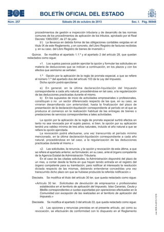 BOLETÍN OFICIAL DEL ESTADO
Núm. 257

Sábado 26 de octubre de 2013

Sec. I. Pág. 86948

procedimientos de gestión e inspección tributaria y de desarrollo de las normas
comunes de los procedimientos de aplicación de los tributos, aprobado por el Real
Decreto 1065/2007, de 27 de julio.
b’) La llevanza en debida forma de las obligaciones contables exigidas en el
título IX de este Reglamento, y en concreto, del Libro Registro de facturas recibidas
y, en su caso, del Libro Registro de bienes de inversión.»
Quince. Se modifica el apartado 1.1.º y el apartado 2 del artículo 28, que quedan
redactados como sigue:
«1. Los sujetos pasivos podrán ejercitar la opción y formular las solicitudes en
materia de deducciones que se indican a continuación, en los plazos y con los
efectos que asimismo se señalan:
1.º Opción por la aplicación de la regla de prorrata especial, a que se refiere
el número 1.º del apartado dos del artículo 103 de la Ley del Impuesto.
Dicha opción podrá ejercitarse:
a) En general, en la última declaración-liquidación del Impuesto
correspondiente a cada año natural, procediéndose en tal caso, a la regularización
de las deducciones practicadas durante el mismo.
b) En los supuestos de inicio de actividades empresariales o profesionales,
constituyan o no un sector diferenciado respecto de las que, en su caso, se
vinieran desarrollando con anterioridad, hasta la finalización del plazo de
presentación de la declaración-liquidación correspondiente al período en el que se
produzca el comienzo en la realización habitual de las entregas de bienes o
prestaciones de servicios correspondientes a tales actividades.
La opción por la aplicación de la regla de prorrata especial surtirá efectos en
tanto no sea revocada por el sujeto pasivo, si bien, la opción por su aplicación
tendrá una validez mínima de tres años naturales, incluido el año natural a que se
refiere la opción ejercitada.
La revocación podrá efectuarse, una vez transcurrido el período mínimo
mencionado, en la última declaración-liquidación correspondiente a cada año
natural, procediéndose en tal caso, a la regularización de las deducciones
practicadas durante el mismo.»
«2. Las solicitudes, la renuncia, y la opción y revocación de esta última, a que
se refiere el apartado anterior, se formularán, en su caso, ante el órgano competente
de la Agencia Estatal de Administración Tributaria.
En el caso de las citadas solicitudes, la Administración dispondrá del plazo de
un mes, a contar desde la fecha en que hayan tenido entrada en el registro del
órgano competente para su tramitación, para notificar al interesado la resolución
dictada respecto de las mismas, debiendo entenderse concedidas una vez
transcurrido dicho plazo sin que se hubiese producido la referida notificación.»
Se modifica el título del artículo 30 ter, que queda redactado como sigue:

«Artículo 30 ter. Solicitudes de devolución de empresarios o profesionales
establecidos en el territorio de aplicación del Impuesto, Islas Canarias, Ceuta y
Melilla correspondientes a cuotas soportadas por operaciones efectuadas en la
Comunidad con excepción de las realizadas en el territorio de aplicación del
Impuesto.»
Diecisiete. Se modifica el apartado 3 del artículo 33, que queda redactado como sigue:
«3. Las opciones y renuncias previstas en el presente artículo, así como su
revocación, se efectuarán de conformidad con lo dispuesto en el Reglamento

cve: BOE-A-2013-11216

Dieciséis.

 