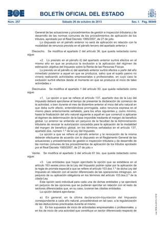 BOLETÍN OFICIAL DEL ESTADO
Núm. 257

Sábado 26 de octubre de 2013

Sec. I. Pág. 86949

General de las actuaciones y procedimientos de gestión e inspección tributaria y de
desarrollo de las normas comunes de los procedimientos de aplicación de los
tributos, aprobado por el Real Decreto 1065/2007, de 27 de julio.
Lo dispuesto en el párrafo anterior no será de aplicación en relación con la
modalidad de renuncia prevista en el párrafo tercero del apartado anterior.»
Dieciocho.
sigue:

Se modifica el apartado 2 del artículo 36, que queda redactado como

«2. Lo previsto en el párrafo d) del apartado anterior surtirá efectos en el
mismo año en que se produzca la exclusión a la aplicación del régimen de
estimación objetiva del Impuesto sobre la Renta de las Personas Físicas.
Lo previsto en el párrafo e) del apartado anterior surtirá efectos a partir del año
inmediato posterior a aquel en que se produzca, salvo que el sujeto pasivo no
viniera realizando actividades empresariales o profesionales, en cuyo caso la
exclusión surtirá efectos desde el momento en que se produzca el inicio de tales
actividades.»
Diecinueve.
sigue:

Se modifica el apartado 1 del artículo 50, que queda redactado como

«1. La opción a que se refiere el artículo 137, apartado dos de la Ley del
Impuesto deberá ejercitarse al tiempo de presentar la declaración de comienzo de
la actividad, o bien durante el mes de diciembre anterior al inicio del año natural en
que deba surtir efecto, entendiéndose prorrogada, salvo renuncia expresa en el
mismo plazo anteriormente señalado, para los años siguientes y, como mínimo,
hasta la finalización del año natural siguiente a aquél en que comenzó a aplicarse
el régimen de determinación de la base imponible mediante el margen de beneficio
global. Lo anterior se entiende sin perjuicio de la facultad de la Administración
tributaria de revocar la autorización concedida para la aplicación de la modalidad
del margen de beneficio global, en los términos señalados en el artículo 137,
apartado dos, número 1.º de la Ley del Impuesto.
La opción a que se refiere el párrafo anterior y la revocación de la misma
deberán efectuarse de acuerdo con lo dispuesto en el Reglamento General de las
actuaciones y procedimientos de gestión e inspección tributaria y de desarrollo de
las normas comunes de los procedimientos de aplicación de los tributos aprobado
por el Real Decreto 1065/2007, de 27 de julio.»
Veinte.
sigue:

Se modifica el apartado 3 del artículo 61 bis, que queda redactado como

a) En general, en la última declaración-liquidación del Impuesto
correspondiente a cada año natural, procediéndose en tal caso, a la regularización
de las deducciones practicadas durante el mismo.
b) En los supuestos de inicio de actividades empresariales o profesionales, y
en los de inicio de una actividad que constituya un sector diferenciado respecto de

cve: BOE-A-2013-11216

«3. Las entidades que hayan ejercitado la opción que se establece en el
artículo 163 sexies.cinco de la Ley del Impuesto podrán optar por la aplicación de
la regla de prorrata especial a que se refiere el artículo 103.dos.1.º de dicha Ley del
Impuesto en relación con el sector diferenciado de las operaciones intragrupo, sin
perjuicio de su aplicación obligatoria en los términos del artículo 103.dos.2.º de la
citada Ley.
Esta opción será individual para cada una de dichas entidades y se ejercitará
sin perjuicio de las opciones que se pudieran ejercitar en relación con el resto de
sectores diferenciados que, en su caso, tuvieran las citadas entidades.
La opción deberá ejercitarse:

 