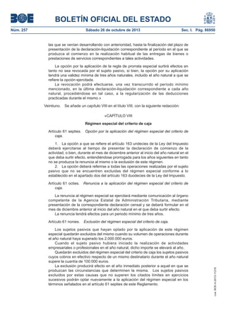 BOLETÍN OFICIAL DEL ESTADO
Núm. 257

Sábado 26 de octubre de 2013

Sec. I. Pág. 86950

las que se venían desarrollando con anterioridad, hasta la finalización del plazo de
presentación de la declaración-liquidación correspondiente al período en el que se
produzca el comienzo en la realización habitual de las entregas de bienes o
prestaciones de servicios correspondientes a tales actividades.
La opción por la aplicación de la regla de prorrata especial surtirá efectos en
tanto no sea revocada por el sujeto pasivo, si bien, la opción por su aplicación
tendrá una validez mínima de tres años naturales, incluido el año natural a que se
refiere la opción ejercitada.
La revocación podrá efectuarse, una vez transcurrido el período mínimo
mencionado, en la última declaración-liquidación correspondiente a cada año
natural, procediéndose en tal caso, a la regularización de las deducciones
practicadas durante el mismo.»
Veintiuno.

Se añade un capítulo VIII en el título VIII, con la siguiente redacción:
«CAPÍTULO VIII
Régimen especial del criterio de caja

Artículo 61 septies.
caja.

Opción por la aplicación del régimen especial del criterio de

1. La opción a que se refiere el artículo 163 undecies de la Ley del Impuesto
deberá ejercitarse al tiempo de presentar la declaración de comienzo de la
actividad, o bien, durante el mes de diciembre anterior al inicio del año natural en el
que deba surtir efecto, entendiéndose prorrogada para los años siguientes en tanto
no se produzca la renuncia al mismo o la exclusión de este régimen.
2. La opción deberá referirse a todas las operaciones realizadas por el sujeto
pasivo que no se encuentren excluidas del régimen especial conforme a lo
establecido en el apartado dos del artículo 163 duodecies de la Ley del Impuesto.
Artículo 61 octies.
caja.

Renuncia a la aplicación del régimen especial del criterio de

La renuncia al régimen especial se ejercitará mediante comunicación al órgano
competente de la Agencia Estatal de Administración Tributaria, mediante
presentación de la correspondiente declaración censal y se deberá formular en el
mes de diciembre anterior al inicio del año natural en el que deba surtir efecto.
La renuncia tendrá efectos para un periodo mínimo de tres años.
Exclusión del régimen especial del criterio de caja.

Los sujetos pasivos que hayan optado por la aplicación de este régimen
especial quedarán excluidos del mismo cuando su volumen de operaciones durante
el año natural haya superado los 2.000.000 euros.
Cuando el sujeto pasivo hubiera iniciado la realización de actividades
empresariales o profesionales en el año natural, dicho importe se elevará al año.
Quedarán excluidos del régimen especial del criterio de caja los sujetos pasivos
cuyos cobros en efectivo respecto de un mismo destinatario durante el año natural
supere la cuantía de 100.000 euros.
La exclusión producirá efecto en el año inmediato posterior a aquel en que se
produzcan las circunstancias que determinen la misma. Los sujetos pasivos
excluidos por estas causas que no superen los citados límites en ejercicios
sucesivos podrán optar nuevamente a la aplicación del régimen especial en los
términos señalados en el artículo 61 septies de este Reglamento.

cve: BOE-A-2013-11216

Artículo 61 nonies.

 