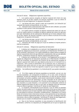 BOLETÍN OFICIAL DEL ESTADO
Núm. 257

Sábado 26 de octubre de 2013

Artículo 61 decies.

Sec. I. Pág. 86951

Obligaciones registrales específicas.

1. Los sujetos pasivos acogidos al régimen especial del criterio de caja
deberán incluir en el libro registro de facturas expedidas a que se refiere el
artículo 63 de este Reglamento, la siguiente información:
1.º Las fechas del cobro, parcial o total, de la operación, con indicación por
separado del importe correspondiente, en su caso.
2.º Indicación de la cuenta bancaria o del medio de cobro utilizado, que pueda
acreditar el cobro parcial o total de la operación.
2. Los sujetos pasivos acogidos al régimen especial del criterio de caja así
como los sujetos pasivos no acogidos al régimen especial del criterio de caja pero
que sean destinatarios de las operaciones afectadas por el mismo deberán incluir
en el libro registro de facturas recibidas a que se refiere el artículo 64 de este
Reglamento, la siguiente información:
1.º Las fechas del pago, parcial o total, de la operación, con indicación por
separado del importe correspondiente, en su caso.
2.º Indicación del medio de pago por el que se satisface el importe parcial o
total de la operación.
Artículo 61 undecies.

Obligaciones específicas de facturación.

1. A efectos de lo establecido en el artículo 6 del Reglamento por el que se
regulan las obligaciones de facturación, aprobado por el Real Decreto 1619/2012, de
30 de noviembre, toda factura y sus copias expedida por sujetos pasivos acogidos al
régimen especial del criterio de caja referentes a operaciones a las que sea aplicable
el mismo, contendrá la mención de régimen especial del criterio de caja .
2. A efectos de lo establecido en el artículo 11 del Reglamento por el que se
regulan las obligaciones de facturación aprobado por el Real Decreto 1619/2012,
de 30 de noviembre, la expedición de la factura de las operaciones acogidas al
régimen especial del criterio de caja deberá producirse en el momento de su
realización, salvo cuando el destinatario de la operación sea un empresario o
profesional que actúe como tal, en cuyo caso la expedición de la factura deberá
realizarse antes del día 16 del mes siguiente a aquel en que se hayan realizado.»
Se modifican los apartados 3, 4 y 6 del artículo 63, que quedan redactados

«3. En el libro registro de facturas expedidas se inscribirán, una por una, las
facturas expedidas y se consignarán el número y, en su caso, serie, la fecha de
expedición, la fecha de realización de las operaciones, en caso de que sea distinta
de la anterior, el nombre y apellidos, razón social o denominación completa y número
de identificación fiscal del destinatario, la base imponible de las operaciones,
determinada conforme a los artículos 78 y 79 de la Ley del Impuesto y, en su caso, el
tipo impositivo, la cuota tributaria y si la operación se ha efectuado conforme al
régimen especial del criterio de caja, en cuyo caso, se deberán incluir las menciones
a que se refiere el apartado 1 del artículo 61 decies de este Reglamento.
4. La anotación individualizada de las facturas a que se refiere el apartado
anterior se podrá sustituir por la de asientos resúmenes en los que se harán constar
la fecha o periodo en que se hayan expedido, base imponible global, el tipo impositivo,
la cuota global de facturas numeradas correlativamente y expedidas en la misma
fecha, los números inicial y final de las mismas y si las operaciones se han efectuado
conforme al régimen especial del criterio de caja, en cuyo caso, se deberán incluir las
menciones a que se refiere el apartado 1 del artículo 61 decies de este Reglamento,
siempre que se cumplan simultáneamente los siguientes requisitos:
a) Que en las facturas expedidas no sea preceptiva la identificación del
destinatario, conforme a lo dispuesto por el Reglamento por el que se regulan las

cve: BOE-A-2013-11216

Veintidós.
como sigue:

 