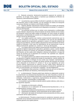 BOLETÍN OFICIAL DEL ESTADO
Sábado 26 de octubre de 2013

Sec. I. Pág. 86954

8. Deberán presentar declaración-liquidación especial de carácter no
periódico, en el lugar, forma, plazos e impresos que establezca el Ministro de
Hacienda y Administraciones Públicas:
1.º Las personas a que se refiere el artículo 5, apartado uno, letra e) de la Ley
del Impuesto sobre el Valor Añadido, por las entregas de medios de transporte
nuevos que efectúen con destino a otro Estado miembro.
2.º Quienes efectúen adquisiciones intracomunitarias de medios de transporte
nuevos sujetos al Impuesto, de acuerdo con lo dispuesto en el artículo 13, número 2.º
de la Ley del Impuesto.
3.º Las personas jurídicas que no actúen como empresarios o profesionales
cuando efectúen adquisiciones intracomunitarias de bienes distintos de los medios
de transporte nuevos que estén sujetas al Impuesto, así como cuando se reputen
empresarios o profesionales de acuerdo con lo dispuesto por el apartado cuatro del
artículo 5 de la Ley del Impuesto.
4.º Los sujetos pasivos que realicen exclusivamente operaciones que no
originan el derecho a la deducción o actividades a las que les sea aplicable el
régimen especial de la agricultura, ganadería y pesca o el régimen especial del
recargo de equivalencia, cuando realicen adquisiciones intracomunitarias de bienes
sujetas al Impuesto o bien sean los destinatarios de las operaciones a que se
refiere el artículo 84, apartado uno, número 2.º, de la Ley del Impuesto.
5.º Los sujetos pasivos que realicen exclusivamente actividades a las que sea
aplicable el régimen especial de la agricultura, ganadería y pesca, cuando realicen
entregas de bienes de inversión de naturaleza inmobiliaria, sujetas y no exentas
del Impuesto, por las cuales están obligados a efectuar la liquidación y el pago del
mismo de acuerdo con lo dispuesto en el artículo 129, apartado uno, segundo
párrafo de la Ley del Impuesto.
6.º Los sujetos pasivos que realicen exclusivamente actividades a las que sea
de aplicación el régimen especial del recargo de equivalencia, cuando soliciten de
la Hacienda Pública el reintegro de las cuotas que hubiesen reembolsado a
viajeros, correspondientes a entregas de bienes exentas del Impuesto de acuerdo
con lo dispuesto en el artículo 21, número 2.º de su Ley reguladora, así como
cuando realicen operaciones en relación con las cuales hayan efectuado la
renuncia a la aplicación de la exención contemplada en el artículo 20, apartado dos
de la Ley del Impuesto y en el artículo 8, apartado 1 de este Reglamento.
7.º Cualesquiera otras personas o entidades para los que así se determine
por Orden del Ministro de Hacienda y Administraciones Públicas.
9. La Administración Tributaria podrá hacer efectiva la colaboración social en
la presentación de declaraciones-liquidaciones por este Impuesto a través de
acuerdos con las Comunidades Autónomas y otras Administraciones Públicas, con
entidades, instituciones y organismos representativos de sectores o intereses
sociales, laborales, empresariales o profesionales.
Los acuerdos a que se refiere el párrafo anterior podrán referirse, entre otros, a
los siguientes aspectos:
1.º Campañas de información y difusión.
2.º Asistencia en la realización de declaraciones-liquidaciones y en su
cumplimentación correcta y veraz.
3.º Remisión de declaraciones-liquidaciones a la Administración tributaria.
4.º Subsanación de defectos, previa autorización de los sujetos pasivos.
5.º Información del estado de tramitación de las devoluciones de oficio, previa
autorización de los sujetos pasivos.
La Administración Tributaria proporcionará la asistencia necesaria para el
desarrollo de las indicadas actuaciones sin perjuicio de ofrecer dichos servicios con
carácter general a los sujetos pasivos.

cve: BOE-A-2013-11216

Núm. 257

 