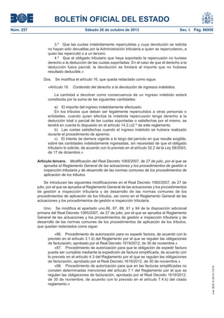 BOLETÍN OFICIAL DEL ESTADO
Núm. 257

Sábado 26 de octubre de 2013

Sec. I. Pág. 86956

3.º Que las cuotas indebidamente repercutidas y cuya devolución se solicita
no hayan sido devueltas por la Administración tributaria a quien se repercutieron, a
quien las repercutió o a un tercero.
4.º Que el obligado tributario que haya soportado la repercusión no tuviese
derecho a la deducción de las cuotas soportadas. En el caso de que el derecho a la
deducción fuera parcial, la devolución se limitará al importe que no hubiese
resultado deducible.»
Dos.

Se modifica el artículo 16, que queda redactado como sigue:

«Artículo 16.

Contenido del derecho a la devolución de ingresos indebidos.

La cantidad a devolver como consecuencia de un ingreso indebido estará
constituida por la suma de las siguientes cantidades:
a) El importe del ingreso indebidamente efectuado.
En los tributos que deban ser legalmente repercutidos a otras personas o
entidades, cuando quien efectúe la indebida repercusión tenga derecho a la
deducción total o parcial de las cuotas soportadas o satisfechas por el mismo, se
tendrá en cuenta lo dispuesto en el artículo 14.2.c)2.º de este reglamento.
b) Las costas satisfechas cuando el ingreso indebido se hubiera realizado
durante el procedimiento de apremio.
c) El interés de demora vigente a lo largo del período en que resulte exigible,
sobre las cantidades indebidamente ingresadas, sin necesidad de que el obligado
tributario lo solicite, de acuerdo con lo previsto en el artículo 32.2 de la Ley 58/2003,
de 17 de diciembre.»
Artículo tercero. Modificación del Real Decreto 1065/2007, de 27 de julio, por el que se
aprueba el Reglamento General de las actuaciones y los procedimientos de gestión e
inspección tributaria y de desarrollo de las normas comunes de los procedimientos de
aplicación de los tributos.
Se introducen las siguientes modificaciones en el Real Decreto 1065/2007, de 27 de
julio, por el que se aprueba el Reglamento General de las actuaciones y los procedimientos
de gestión e inspección tributaria y de desarrollo de las normas comunes de los
procedimientos de aplicación de los tributos, así como en el Reglamento General de las
actuaciones y los procedimientos de gestión e inspección tributaria.

«86. Procedimiento de autorización para no expedir factura, de acuerdo con lo
previsto en el artículo 3.1.d) del Reglamento por el que se regulan las obligaciones
de facturación, aprobado por el Real Decreto 1619/2012, de 30 de noviembre.»
«87. Procedimiento de autorización para que la obligación de expedir factura
pueda ser cumplida mediante la expedición de factura simplificada, de acuerdo con
lo previsto en el artículo 4.3 del Reglamento por el que se regulan las obligaciones
de facturación, aprobado por el Real Decreto 1619/2012, de 30 de noviembre.»
«88. Procedimiento de autorización para que en las facturas simplificadas no
consten determinadas menciones del artículo 7.1 del Reglamento por el que se
regulan las obligaciones de facturación, aprobado por el Real Decreto 1619/2012,
de 30 de noviembre, de acuerdo con lo previsto en el artículo 7.4.b) del citado
reglamento.»

cve: BOE-A-2013-11216

Uno. Se modifica el apartado uno.86, 87, 88, 91 y 94 de la disposición adicional
primera del Real Decreto 1065/2007, de 27 de julio, por el que se aprueba el Reglamento
General de las actuaciones y los procedimientos de gestión e inspección tributaria y de
desarrollo de las normas comunes de los procedimientos de aplicación de los tributos,
que quedan redactados como sigue:

 