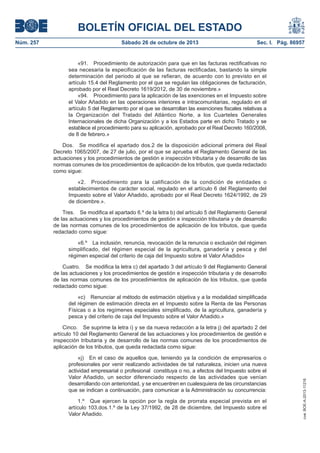 BOLETÍN OFICIAL DEL ESTADO
Sábado 26 de octubre de 2013

Sec. I. Pág. 86957

«91. Procedimiento de autorización para que en las facturas rectificativas no
sea necesaria la especificación de las facturas rectificadas, bastando la simple
determinación del periodo al que se refieran, de acuerdo con lo previsto en el
artículo 15.4 del Reglamento por el que se regulan las obligaciones de facturación,
aprobado por el Real Decreto 1619/2012, de 30 de noviembre.»
«94. Procedimiento para la aplicación de las exenciones en el Impuesto sobre
el Valor Añadido en las operaciones interiores e intracomunitarias, regulado en el
artículo 5 del Reglamento por el que se desarrollan las exenciones fiscales relativas a
la Organización del Tratado del Atlántico Norte, a los Cuarteles Generales
Internacionales de dicha Organización y a los Estados parte en dicho Tratado y se
establece el procedimiento para su aplicación, aprobado por el Real Decreto 160/2008,
de 8 de febrero.»
Dos. Se modifica el apartado dos.2 de la disposición adicional primera del Real
Decreto 1065/2007, de 27 de julio, por el que se aprueba el Reglamento General de las
actuaciones y los procedimientos de gestión e inspección tributaria y de desarrollo de las
normas comunes de los procedimientos de aplicación de los tributos, que queda redactado
como sigue:
«2. Procedimiento para la calificación de la condición de entidades o
establecimientos de carácter social, regulado en el artículo 6 del Reglamento del
Impuesto sobre el Valor Añadido, aprobado por el Real Decreto 1624/1992, de 29
de diciembre.».
Tres. Se modifica el apartado 6.º de la letra b) del artículo 5 del Reglamento General
de las actuaciones y los procedimientos de gestión e inspección tributaria y de desarrollo
de las normas comunes de los procedimientos de aplicación de los tributos, que queda
redactado como sigue:
«6.º La inclusión, renuncia, revocación de la renuncia o exclusión del régimen
simplificado, del régimen especial de la agricultura, ganadería y pesca y del
régimen especial del criterio de caja del Impuesto sobre el Valor Añadido»
Cuatro. Se modifica la letra c) del apartado 3 del artículo 9 del Reglamento General
de las actuaciones y los procedimientos de gestión e inspección tributaria y de desarrollo
de las normas comunes de los procedimientos de aplicación de los tributos, que queda
redactado como sigue:
«c) Renunciar al método de estimación objetiva y a la modalidad simplificada
del régimen de estimación directa en el Impuesto sobre la Renta de las Personas
Físicas o a los regímenes especiales simplificado, de la agricultura, ganadería y
pesca y del criterio de caja del Impuesto sobre el Valor Añadido.»
Cinco. Se suprime la letra i) y se da nueva redacción a la letra j) del apartado 2 del
artículo 10 del Reglamento General de las actuaciones y los procedimientos de gestión e
inspección tributaria y de desarrollo de las normas comunes de los procedimientos de
aplicación de los tributos, que queda redactada como sigue:
«j) En el caso de aquellos que, teniendo ya la condición de empresarios o
profesionales por venir realizando actividades de tal naturaleza, inicien una nueva
actividad empresarial o profesional constituya o no, a efectos del Impuesto sobre el
Valor Añadido, un sector diferenciado respecto de las actividades que venían
desarrollando con anterioridad, y se encuentren en cualesquiera de las circunstancias
que se indican a continuación, para comunicar a la Administración su concurrencia:
1.º Que ejercen la opción por la regla de prorrata especial prevista en el
artículo 103.dos.1.º de la Ley 37/1992, de 28 de diciembre, del Impuesto sobre el
Valor Añadido.

cve: BOE-A-2013-11216

Núm. 257

 