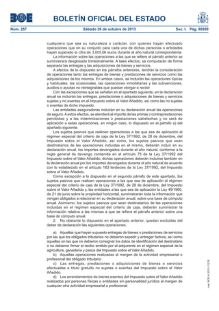 BOLETÍN OFICIAL DEL ESTADO
Sábado 26 de octubre de 2013

Sec. I. Pág. 86959

cualquiera que sea su naturaleza o carácter, con quienes hayan efectuado
operaciones que en su conjunto para cada una de dichas personas o entidades
hayan superado la cifra de 3.005,06 euros durante el año natural correspondiente.
La información sobre las operaciones a las que se refiere el párrafo anterior se
suministrará desglosada trimestralmente. A tales efectos, se computarán de forma
separada las entregas y las adquisiciones de bienes y servicios.
A efectos de lo dispuesto en los párrafos anteriores, tendrán la consideración
de operaciones tanto las entregas de bienes y prestaciones de servicios como las
adquisiciones de los mismos. En ambos casos, se incluirán las operaciones típicas
y habituales, las ocasionales, las operaciones inmobiliarias y las subvenciones,
auxilios o ayudas no reintegrables que puedan otorgar o recibir.
Con las excepciones que se señalan en el apartado siguiente, en la declaración
anual se incluirán las entregas, prestaciones o adquisiciones de bienes y servicios
sujetas y no exentas en el Impuesto sobre el Valor Añadido, así como las no sujetas
o exentas de dicho impuesto.
Las entidades aseguradoras incluirán en su declaración anual las operaciones
de seguro. A estos efectos, se atenderá al importe de las primas o contraprestaciones
percibidas y a las indemnizaciones o prestaciones satisfechas y no será de
aplicación a estas operaciones, en ningún caso, lo dispuesto en el párrafo a) del
apartado siguiente.
Los sujetos pasivos que realicen operaciones a las que sea de aplicación el
régimen especial del criterio de caja de la Ley 37/1992, de 28 de diciembre, del
Impuesto sobre el Valor Añadido, así como, los sujetos pasivos que sean
destinatarios de las operaciones incluidas en el mismo, deberán incluir en su
declaración anual, los importes devengados durante el año natural, conforme a la
regla general de devengo contenida en el artículo 75 de la Ley 37/1992 del
Impuesto sobre el Valor Añadido; dichas operaciones deberán incluirse también en
la declaración anual por los importes devengados durante el año natural de acuerdo
con lo establecido en el artículo 163 terdecies de la Ley 37/1992, del Impuesto
sobre el Valor Añadido.
Como excepción a lo dispuesto en el segundo párrafo de este apartado, los
sujetos pasivos que realicen operaciones a las que sea de aplicación el régimen
especial del criterio de caja de la Ley 37/1992, de 28 de diciembre, del Impuesto
sobre el Valor Añadido y, las entidades a las que sea de aplicación la Ley 49/1960,
de 21 de junio sobre la propiedad horizontal, suministrarán toda la información que
vengan obligados a relacionar en su declaración anual, sobre una base de cómputo
anual. Asimismo, los sujetos pasivos que sean destinatarios de las operaciones
incluidas en el régimen especial del criterio de caja, deberán suministrar la
información relativa a las mismas a que se refiere el párrafo anterior sobre una
base de cómputo anual.
2. No obstante lo dispuesto en el apartado anterior, quedan excluidas del
deber de declaración las siguientes operaciones:
a) Aquellas que hayan supuesto entregas de bienes o prestaciones de servicios
por las que los obligados tributarios no debieron expedir y entregar factura, así como
aquellas en las que no debieron consignar los datos de identificación del destinatario
o no debieron firmar el recibo emitido por el adquirente en el régimen especial de la
agricultura, ganadería y pesca del Impuesto sobre el Valor Añadido.
b) Aquellas operaciones realizadas al margen de la actividad empresarial o
profesional del obligado tributario.
c) Las entregas, prestaciones o adquisiciones de bienes o servicios
efectuadas a título gratuito no sujetas o exentas del Impuesto sobre el Valor
Añadido.
d) Los arrendamientos de bienes exentos del Impuesto sobre el Valor Añadido
realizados por personas físicas o entidades sin personalidad jurídica al margen de
cualquier otra actividad empresarial o profesional.

cve: BOE-A-2013-11216

Núm. 257

 
