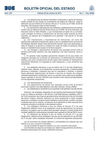 BOLETÍN OFICIAL DEL ESTADO
Sábado 26 de octubre de 2013

Sec. I. Pág. 86960

e) Las adquisiciones de efectos timbrados o estancados y signos de franqueo
postal, excepto los que tengan la consideración de objetos de colección, según la
definición que se contiene en el artículo 136.uno.3.º a) de la Ley 37/1992, de 28 de
diciembre, del Impuesto sobre el Valor Añadido.
f) Las operaciones realizadas por las entidades o establecimientos de carácter
social a que se refiere el artículo 20.tres de la Ley 37/1992, de 28 de diciembre, del
Impuesto sobre el Valor Añadido, y que correspondan al sector de su actividad,
cuyas entregas de bienes y prestaciones de servicios estén exentos de dicho
impuesto, sin perjuicio de lo establecido en el apartado 1 del artículo 31 de este
reglamento.
g) Las importaciones y exportaciones de mercancías, así como las
operaciones realizadas directamente desde o para un establecimiento permanente
del obligado tributario situado fuera del territorio español, salvo que aquel tenga su
sede en España y la persona o entidad con quien se realice la operación actúe
desde un establecimiento situado en territorio español.
h) Las entregas y adquisiciones de bienes que supongan envíos entre el
territorio peninsular español o las islas Baleares y las islas Canarias, Ceuta y
Melilla.
i) En general, todas aquellas operaciones respecto de las que exista una
obligación periódica de suministro de información a la Administración tributaria
estatal y que como consecuencia de ello hayan sido incluidas en declaraciones
específicas diferentes a la regulada en esta subsección y cuyo contenido sea
coincidente.
3. Los obligados tributarios a que se refiere del 31.2 de este Reglamento
deberán incluir, además, en la declaración anual de operaciones, a todas aquellas
personas o entidades, cualquiera que sea su naturaleza o carácter, a quienes
hayan efectuado adquisiciones de bienes o servicios al margen de cualquier
actividad empresarial o profesional, que en su conjunto, para cada una de aquéllas,
hayan superado la cifra de 3.005,06 euros durante el año natural correspondiente,
con las siguientes excepciones:
a) Las importaciones de mercancías.
b) Las adquisiciones de bienes que supongan envíos entre el territorio
peninsular español o las islas Baleares y las islas Canarias, Ceuta y Melilla.
c) Las establecidas en el párrafo e) y en el párrafo i) del apartado 2 de este artículo.
Asimismo, las entidades integradas en las distintas Administraciones Públicas
a que se refiere el apartado 2 del artículo 3 del Real Decreto Legislativo 3/2011,
de 14 de noviembre, por el que se aprueba el texto refundido de la Ley de Contratos
del Sector Público, deberán relacionar en dicha declaración a todas aquellas
personas o entidades a quienes hayan satisfecho subvenciones, auxilios o ayudas,
cualquiera que sea su importe, sin perjuicio de la aplicación en este supuesto de la
excepción prevista en el párrafo i) del apartado anterior.
4. Los obligados tributarios a que se refiere el artículo 31.3 de este
Reglamento deberán incluir en la declaración anual de operaciones con terceras
personas, los pagos a que se refiere dicho precepto, siempre y cuando el total de la
cantidad satisfecha a cada persona imputada haya superado la cifra de 300,51 euros.
5. La obligación de declarar a que se refiere el artículo 31.1 de este
Reglamento, respecto de las entidades a las que sea de aplicación la Ley 49/1960,
de 21 de julio, sobre propiedad horizontal, no incluirá las siguientes operaciones:
Las de suministro de energía eléctrica y combustibles de cualquier tipo con
destino a su uso y consumo comunitario.
Las de suministro de agua con destino a su uso y consumo comunitario.
Las derivadas de seguros que tengan por objeto el aseguramiento de bienes y
derechos relacionados con zonas y elementos comunes.

cve: BOE-A-2013-11216

Núm. 257

 
