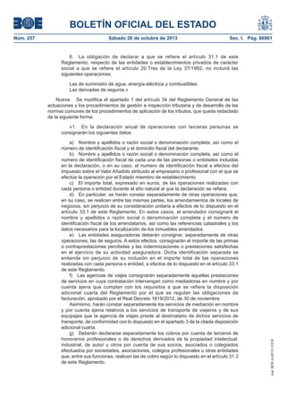 BOLETÍN OFICIAL DEL ESTADO
Sábado 26 de octubre de 2013

Sec. I. Pág. 86961

6. La obligación de declarar a que se refiere el artículo 31.1 de este
Reglamento, respecto de las entidades o establecimientos privados de carácter
social a que se refiere el artículo 20.Tres de la Ley 37/1992, no incluirá las
siguientes operaciones:
Las de suministro de agua, energía eléctrica y combustibles.
Las derivadas de seguros.»
Nueve. Se modifica el apartado 1 del artículo 34 del Reglamento General de las
actuaciones y los procedimientos de gestión e inspección tributaria y de desarrollo de las
normas comunes de los procedimientos de aplicación de los tributos, que queda redactado
de la siguiente forma:
«1. En la declaración anual de operaciones con terceras personas se
consignarán los siguientes datos:
a) Nombre y apellidos o razón social o denominación completa, así como el
número de identificación fiscal y el domicilio fiscal del declarante.
b) Nombre y apellidos o razón social o denominación completa, así como el
número de identificación fiscal de cada una de las personas o entidades incluidas
en la declaración, o en su caso, el numero de identificación fiscal a efectos del
Impuesto sobre el Valor Añadido atribuido al empresario o profesional con el que se
efectúe la operación por el Estado miembro de establecimiento.
c) El importe total, expresado en euros, de las operaciones realizadas con
cada persona o entidad durante el año natural al que la declaración se refiera.
d) En particular, se harán constar separadamente de otras operaciones que,
en su caso, se realicen entre las mismas partes, los arrendamientos de locales de
negocios, sin perjuicio de su consideración unitaria a efectos de lo dispuesto en el
artículo 33.1 de este Reglamento. En estos casos, el arrendador consignará el
nombre y apellidos o razón social o denominación completa y el número de
identificación fiscal de los arrendatarios, así como las referencias catastrales y los
datos necesarios para la localización de los inmuebles arrendados.
e) Las entidades aseguradoras deberán consignar, separadamente de otras
operaciones, las de seguros. A estos efectos, consignarán el importe de las primas
o contraprestaciones percibidas y las indemnizaciones o prestaciones satisfechas
en el ejercicio de su actividad aseguradora. Dicha identificación separada se
entiende sin perjuicio de su inclusión en el importe total de las operaciones
realizadas con cada persona o entidad, a efectos de lo dispuesto en el artículo 33.1
de este Reglamento.
f) Las agencias de viajes consignarán separadamente aquellas prestaciones
de servicios en cuya contratación intervengan como mediadoras en nombre y por
cuenta ajena que cumplan con los requisitos a que se refiere la disposición
adicional cuarta del Reglamento por el que se regulan las obligaciones de
facturación, aprobado por el Real Decreto 1619/2012, de 30 de noviembre.
Asimismo, harán constar separadamente los servicios de mediación en nombre
y por cuenta ajena relativos a los servicios de transporte de viajeros y de sus
equipajes que la agencia de viajes preste al destinatario de dichos servicios de
transporte, de conformidad con lo dispuesto en el apartado 3 de la citada disposición
adicional cuarta.
g) Deberán declararse separadamente los cobros por cuenta de terceros de
honorarios profesionales o de derechos derivados de la propiedad intelectual,
industrial, de autor u otros por cuenta de sus socios, asociados o colegiados
efectuados por sociedades, asociaciones, colegios profesionales u otras entidades
que, entre sus funciones, realicen las de cobro según lo dispuesto en el artículo 31.3
de este Reglamento.

cve: BOE-A-2013-11216

Núm. 257

 