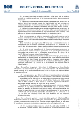 BOLETÍN OFICIAL DEL ESTADO
Sábado 26 de octubre de 2013

Sec. I. Pág. 86962

h) Se harán constar los importes superiores a 6.000 euros que se hubieran
percibido en metálico de cada una de las personas o entidades relacionadas en la
declaración.
i) Se harán constar separadamente de otras operaciones que, en su caso, se
realicen entre las mismas partes, las cantidades que se perciban en
contraprestación por transmisiones de inmuebles, efectuadas o que se deban
efectuar, que constituyan entregas sujetas en el Impuesto sobre el Valor Añadido.
j) Se harán constar separadamente de otras operaciones que, en su caso, se
realicen entre las mismas partes, las operaciones a las que sea de aplicación el
régimen especial del criterio de caja del Impuesto sobre el Valor Añadido. Estas
operaciones deberán consignarse atendiendo a los siguientes criterios:
En el momento en que se hubieran devengado conforme a la regla general de
devengo contenida en el artículo 75 de la Ley 37/1992 del Impuesto sobre el Valor
Añadido, como si a dichas operaciones no les hubiera sido de aplicación el régimen
especial.
En el momento en que se produzca el devengo total o parcial de las mismas de
conformidad con los criterios contenidos en el artículo 163 terdecies de la
Ley 37/1992 del Impuesto sobre el Valor Añadido por los importes correspondientes.
k) Se harán constar separadamente de otras operaciones que, en su caso, se
realicen entre las mismas partes, las operaciones en las que el sujeto pasivo sea el
destinatario de acuerdo con lo establecido en el artículo 84.Uno.2.º de la
Ley 37/1992, del Impuesto sobre el Valor Añadido.
l) Se harán constar separadamente de otras operaciones que, en su caso, se
realicen entre las mismas partes, las operaciones que hayan resultado exentas del
Impuesto sobre el Valor Añadido por referirse a bienes vinculados o destinados a
vincularse al régimen de depósito distinto de los aduaneros definido en el apartado
quinto del Anexo de la Ley 37/1992, de 28 de diciembre, del Impuesto sobre el
Valor Añadido.»
Diez. Se modifican el apartado 1 del artículo 35 del Reglamento General de las
actuaciones y los procedimientos de gestión e inspección tributaria y de desarrollo de las
normas comunes de los procedimientos de aplicación de los tributos, que queda redactado
de la siguiente forma:
«1. Las operaciones que deben incluirse en la declaración anual son las
realizadas por el obligado tributario en el año natural al que se refiere la declaración.
A estos efectos, las operaciones se entenderán producidas en el período en el
que, de acuerdo con lo previsto en el artículo 69 del Reglamento del Impuesto
sobre el Valor Añadido, se debe realizar la anotación registral de la factura o
documento contable que sirva de justificante de las mismas.
No obstante, las operaciones a las que sea de aplicación el régimen especial
del criterio de caja del Impuesto sobre el Valor Añadido a que se refiere el párrafo
tercero de la letra j) del apartado 1 del artículo anterior, se consignarán en el año
natural correspondiente al momento del devengo total o parcial de las mismas, de
conformidad con los criterios contenidos en el artículo 163 terdecies de la
Ley 37/1992 del Impuesto sobre el Valor Añadido por los importes
correspondientes.»
Once. Se modifican el apartado 1 y el párrafo d) del apartado 2 del artículo 36 del
Reglamento General de las actuaciones y los procedimientos de gestión e inspección
tributaria y de desarrollo de las normas comunes de los procedimientos de aplicación
de los tributos, que quedan redactados, respectivamente, de la siguiente forma:
«1. De acuerdo con lo dispuesto en el artículo 29.2.f) de la Ley 58/2003, de 17
de diciembre, General Tributaria, los sujetos pasivos del Impuesto sobre el Valor

cve: BOE-A-2013-11216

Núm. 257

 