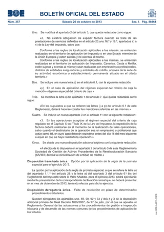 BOLETÍN OFICIAL DEL ESTADO
Núm. 257

Sábado 26 de octubre de 2013

Uno.

Sec. I. Pág. 86964

Se modifica el apartado 2 del artículo 3, que queda redactado como sigue:

«2. No existirá obligación de expedir factura cuando se trate de las
prestaciones de servicios definidas en el artículo 20.uno.16.º y 18.º, apartados a) a
n) de la Ley del Impuesto, salvo que:
Conforme a las reglas de localización aplicables a las mismas, se entiendan
realizadas en el territorio de aplicación del Impuesto o en otro Estado miembro de
la Unión Europea y estén sujetas y no exentas al mismo.
Conforme a las reglas de localización aplicables a las mismas, se entiendan
realizadas en el territorio de aplicación del Impuesto, Canarias, Ceuta o Melilla,
estén sujetas y exentas al mismo y sean realizadas por empresarios o profesionales,
distintos de entidades aseguradoras y entidades de crédito, a través de la sede de
su actividad económica o establecimiento permanente situado en el citado
territorio.»
Dos.

Se incluye una nueva letra p) en el artículo 6.1, con la siguiente redacción:

«p) En el caso de aplicación del régimen especial del criterio de caja la
mención «régimen especial del criterio de caja.»
Tres.
sigue:

Se modifica la letra i) del apartado 1 del artículo 7, que queda redactada como

«En los supuestos a que se refieren las letras j) a p) del artículo 6.1 de este
Reglamento, deberá hacerse constar las menciones referidas en las mismas.»
Cuatro.

Se incluye un nuevo apartado 3 en el artículo 11 con la siguiente redacción:

«3. En las operaciones acogidas al régimen especial del criterio de caja
regulado en el Capítulo X del Título IX de la Ley del Impuesto, la expedición de la
factura deberá realizarse en el momento de la realización de tales operaciones,
salvo cuando el destinatario de la operación sea un empresario o profesional que
actúe como tal, en cuyo caso deberán expedirse antes del día 16 del mes siguiente
a aquel en que se haya realizado la operación.»
Cinco.

Se añade una nueva disposición adicional séptima con la siguiente redacción:

«A efectos de lo dispuesto en el apartado 2 del artículo 3 de este Reglamento la
Sociedad de Gestión de Activos Procedentes de la Reestructuración Bancaria
(SAREB) tendrá la consideración de entidad de crédito.»
Disposición transitoria única. Opción por la aplicación de la regla de la prorrata
especial para el ejercicio 2013.
La opción por la aplicación de la regla de prorrata especial, a que se refiere la letra a)
del apartado 1.1.º del artículo 28 y la letra a) del apartado 3 del artículo 61 bis del
Reglamento del Impuesto sobre el Valor Añadido, para el ejercicio 2013, podrá ejercitarse
mediante presentación de la correspondiente declaración censal que, se deberá presentar
en el mes de diciembre de 2013, teniendo efectos para dicho ejercicio.
Falta de resolución en plazo de determinados

Quedan derogados los apartados uno. 89, 90, 92 y 93 y dos.1 y 3 de la disposición
adicional primera del Real Decreto 1065/2007, de 27 de julio, por el que se aprueba el
Reglamento General de las actuaciones y los procedimientos de gestión e inspección
tributaria y de desarrollo de las normas comunes de los procedimientos de aplicación de
los tributos.

cve: BOE-A-2013-11216

Disposición derogatoria única.
procedimientos tributarios.

 