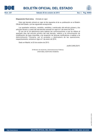 BOLETÍN OFICIAL DEL ESTADO
Núm. 257

Sábado 26 de octubre de 2013

Sec. I. Pág. 86965

Disposición final única. Entrada en vigor.
Este real decreto entrará en vigor el día siguiente al de su publicación en el Boletín
Oficial del Estado, con las siguientes excepciones:
Los apartados veintiuno, veintidós, veintitrés y veinticuatro del artículo primero y los
artículos tercero y cuarto del real decreto entrarán en vigor el 1 de enero de 2014.
El uso de la vía electrónica para realizar las comunicaciones a que se refiere el
apartado diez del artículo primero del real decreto, relativo a la comunicación de
modificación de base imponible y de recepción de facturas rectificativas a realizar a la
Administración Tributaria, por el acreedor y destinatario de las operaciones,
respectivamente, entrará en vigor el 1 de enero de 2014.
Dado en Madrid, el 25 de octubre de 2013.
JUAN CARLOS R.
El Ministro de Hacienda y Administraciones Públicas,

cve: BOE-A-2013-11216

CRISTÓBAL MONTORO ROMERO

http://www.boe.es

BOLETÍN OFICIAL DEL ESTADO

D. L.: M-1/1958 - ISSN: 0212-033X

 