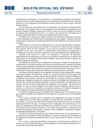 BOLETÍN OFICIAL DEL ESTADO
Sábado 26 de octubre de 2013

Sec. I. Pág. 86940

importes que se devenguen a 31 de diciembre. Las operaciones acogidas a este régimen
especial deberán constar separadamente en la declaración de operaciones con terceras
personas y, se consignarán en la declaración del año natural en que se hagan efectivos
dichos importes.
Por otra parte hay que señalar que, la información se suministrará exclusivamente
atendiendo a su cómputo anual, en los supuestos de la información a presentar por los
sujetos acogidos al régimen especial del criterio de caja, por las comunidades de bienes
en régimen de propiedad horizontal y, en cuanto a las operaciones afectadas por el
régimen especial de criterio de caja, por los destinatarios de las mismas.
A efectos de la mejora en la gestión tributaria se produce la eliminación del límite
mínimo excluyente de 3.005,06 euros exclusivamente para obligar a declarar todas las
subvenciones otorgadas por las distintas Administraciones Públicas a una misma persona
o entidad.
Para facilitar el control de las operaciones a las que sea de aplicación el régimen
especial de devolución previsto en el artículo 119 de la Ley 37/1992, de 28 de diciembre,
del Impuesto sobre el Valor Añadido, en los casos de ausencia de NIF, se deberá
consignar, en su caso, el número de identificación fiscal atribuido al empresario o
profesional con el que se efectúe la operación por el Estado Miembro de establecimiento.
También para mejorar el control, se establece la necesidad de identificar
separadamente las operaciones en las que se produzca la aplicación de la inversión del
sujeto pasivo en el Impuesto sobre el Valor Añadido y las que se vinculen al régimen de
depósito distinto del aduanero.
Se establece la sustitución de la obligación de presentar el modelo de declaración de
operaciones con terceras personas por parte de la Administración General del Estado
respecto a las operaciones realizadas con cargo al Presupuesto de gastos del Estado por
el procedimiento de Pago directo por el envío de dicha información de manera única y
centralizada a través de la Intervención General de la Administración del Estado.
Se reduce el ámbito subjetivo de la obligación de informar sobre operaciones incluidas
en los libros registro. De forma que, a partir de 1 de enero de 2014, solo se exige dicha
obligación respecto de aquellos sujetos pasivos del IVA o del IGIC que estén incluidos en
el registro de devolución mensual. En concordancia con dicha medida se considera
tácitamente derogada la disposición transitoria tercera.2 del Reglamento General de las
actuaciones y los procedimientos de gestión e inspección tributaria y de desarrollo de las
normas comunes de los procedimientos de aplicación de los tributos, que posponía la
entrada en vigor de dicha obligación para determinados obligados, puesto que los
mismos, no inscritos en el registro de devolución mensual, ya no estarán obligados a
dicha obligación de información dada la modificación normativa operada.
Se clarifica el régimen jurídico en relación con la determinación de la persona con la
que se deben entender las actuaciones administrativas en caso de concurso del obligado
tributario.
Por su parte, el artículo cuarto, en relación con el Reglamento por el que se regulan
las obligaciones de facturación aprobado por Real Decreto 1619/2012, de 30 de
noviembre, se incluyen las referencias correspondientes derivadas del nuevo régimen
especial del criterio de caja y se excepciona la no obligación de emitir factura, en los
casos de prestaciones de servicios definidas en los artículos 20.uno.16.º y 18.º de la Ley
del Impuesto sobre el Valor Añadido, en los casos de operaciones realizadas en el
territorio de aplicación del impuesto, Canarias, Ceuta o Melilla por empresarios distintos
de entidades aseguradoras y de crédito.
Por último, se prevé la entrada en vigor del real decreto para el día siguiente al de
su publicación en el Boletín Oficial del Estado, con alguna excepción como la relativa a
la regulación del régimen especial del criterio de caja, que entrará en vigor el 1 de enero
de 2014.
En su virtud, a propuesta del Ministro de Hacienda y Administraciones Públicas, de
acuerdo con el Consejo de Estado y previa deliberación del Consejo de Ministros en su
reunión del día 25 de octubre de 2013,

cve: BOE-A-2013-11216

Núm. 257

 
