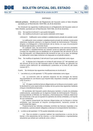 BOLETÍN OFICIAL DEL ESTADO
Núm. 257

Sábado 26 de octubre de 2013

Sec. I. Pág. 86941

DISPONGO:
Artículo primero. Modificación del Reglamento del Impuesto sobre el Valor Añadido
aprobado por el Real Decreto 1624/1992, de 29 de diciembre.
Se introducen las siguientes modificaciones en el Reglamento del Impuesto sobre el
Valor Añadido, aprobado por el Real Decreto 1624/1992, de 29 de diciembre.
Uno. Se suprime el artículo 5, que queda derogado.
Dos. Se modifica el artículo 6, que queda redactado como sigue:
«Artículo 6. Calificación como entidad o establecimiento privado de carácter social.
La calificación como entidad o establecimiento privado de carácter social podrá
obtenerse mediante solicitud a la Agencia Estatal de Administración Tributaria,
dirigida a la Delegación o Administración de la misma, en cuya circunscripción
territorial esté situado su domicilio fiscal.
En cualquier caso, las exenciones correspondientes a los servicios prestados
por entidades o establecimientos de carácter social se aplicarán siempre que se
cumplan los requisitos que se establecen en el apartado tres del artículo 20 de la
Ley del Impuesto, con independencia del momento en que, en su caso, se obtenga
su calificación como tales conforme a lo dispuesto en el párrafo anterior.»
Tres.

Se modifica el apartado 2 del artículo 8 que queda redactado como sigue:

«2. A efectos de lo dispuesto en la letra A) del número 22.º del apartado uno
del artículo 20 de la Ley del Impuesto sobre el Valor Añadido, se aplicarán los
criterios sobre definición de rehabilitación contenidos en la letra B) del citado
número 22.º»
Cuatro.
1.

Se introducen las siguientes modificaciones en el artículo 9:

Las letras a) y e) del apartado 1.2.ºB) quedan redactadas como sigue:
«a) La exención sólo se aplicará respecto de las entregas de bienes
documentadas en una factura cuyo importe total, impuestos incluidos, sea superior
a 90,15 euros.»
(…)
«e) El viajero remitirá la factura diligenciada por la Aduana al proveedor, quien
le devolverá la cuota repercutida en el plazo de los quince días siguientes mediante
cheque o transferencia bancaria.

2.

La letra a) del apartado 1.5.ºA) queda redactada como sigue:
«a) Que se presten a quienes realicen las exportaciones o envíos de los
bienes, a los adquirentes de los mismos, o a los intermediarios o representantes
aduaneros que actúen por cuenta de unos u otros.»

cve: BOE-A-2013-11216

El reembolso del Impuesto podrá efectuarse también a través de entidades
colaboradoras, autorizadas por la Agencia Estatal de Administración Tributaria,
correspondiendo al Ministro de Hacienda y Administraciones Públicas determinar
las condiciones a las que se ajustará la operativa de dichas entidades y el importe
de sus comisiones.
Los viajeros presentarán las facturas diligenciadas por la Aduana a dichas
entidades, que abonarán el importe correspondiente, haciendo constar la
conformidad del viajero.
Posteriormente las referidas entidades remitirán las facturas originales a los
proveedores, quienes estarán obligados a efectuar el correspondiente reembolso.».

 