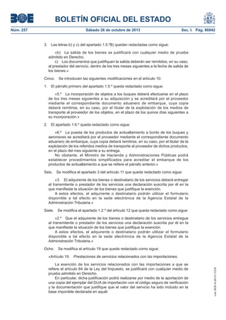 BOLETÍN OFICIAL DEL ESTADO
Núm. 257

Sábado 26 de octubre de 2013

3.

Sec. I. Pág. 86942

Las letras b) y c) del apartado 1.5.ºB) quedan redactadas como sigue:
«b) La salida de los bienes se justificará con cualquier medio de prueba
admitido en Derecho.
c) Los documentos que justifiquen la salida deberán ser remitidos, en su caso,
al prestador del servicio, dentro de los tres meses siguientes a la fecha de salida de
los bienes.»

Cinco.
1.

Se introducen las siguientes modificaciones en el artículo 10:

El párrafo primero del apartado 1.5.º queda redactado como sigue:
«5.º La incorporación de objetos a los buques deberá efectuarse en el plazo
de los tres meses siguientes a su adquisición y se acreditará por el proveedor
mediante el correspondiente documento aduanero de embarque, cuya copia
deberá remitirse, en su caso, por el titular de la explotación de los medios de
transporte al proveedor de los objetos, en el plazo de los quince días siguientes a
su incorporación.»

2.

El apartado 1.6.º queda redactado como sigue:
«6.º La puesta de los productos de avituallamiento a bordo de los buques y
aeronaves se acreditará por el proveedor mediante el correspondiente documento
aduanero de embarque, cuya copia deberá remitirse, en su caso, por el titular de la
explotación de los referidos medios de transporte al proveedor de dichos productos,
en el plazo del mes siguiente a su entrega.
No obstante, el Ministro de Hacienda y Administraciones Públicas podrá
establecer procedimientos simplificados para acreditar el embarque de los
productos de avituallamiento a que se refiere el párrafo anterior.»

Seis.

Se modifica el apartado 3 del artículo 11 que queda redactado como sigue:

«3. El adquirente de los bienes o destinatario de los servicios deberá entregar
al transmitente o prestador de los servicios una declaración suscrita por él en la
que manifieste la situación de los bienes que justifique la exención.
A estos efectos, el adquirente o destinatario podrán utilizar el formulario
disponible a tal efecto en la sede electrónica de la Agencia Estatal de la
Administración Tributaria.»
Siete.

Se modifica el apartado 1.2.º del artículo 12 que queda redactado como sigue:

«2.º Que el adquirente de los bienes o destinatario de los servicios entregue
al transmitente o prestador de los servicios una declaración suscrita por él en la
que manifieste la situación de los bienes que justifique la exención.
A estos efectos, el adquirente o destinatario podrán utilizar el formulario
disponible a tal efecto en la sede electrónica de la Agencia Estatal de la
Administración Tributaria.»
Se modifica el artículo 19 que queda redactado como sigue:

«Artículo 19.

Prestaciones de servicios relacionados con las importaciones.

La exención de los servicios relacionados con las importaciones a que se
refiere el artículo 64 de la Ley del Impuesto, se justificará con cualquier medio de
prueba admitido en Derecho.
En particular, dicha justificación podrá realizarse por medio de la aportación de
una copia del ejemplar del DUA de importación con el código seguro de verificación
y la documentación que justifique que el valor del servicio ha sido incluido en la
base imponible declarada en aquél.

cve: BOE-A-2013-11216

Ocho.

 