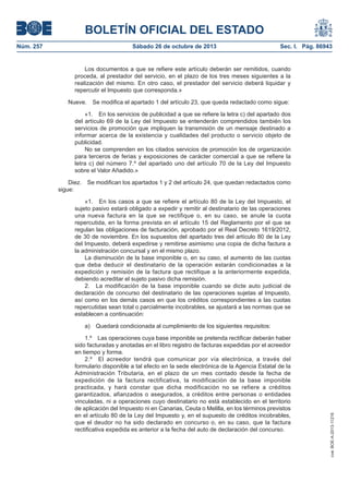 BOLETÍN OFICIAL DEL ESTADO
Núm. 257

Sábado 26 de octubre de 2013

Sec. I. Pág. 86943

Los documentos a que se refiere este artículo deberán ser remitidos, cuando
proceda, al prestador del servicio, en el plazo de los tres meses siguientes a la
realización del mismo. En otro caso, el prestador del servicio deberá liquidar y
repercutir el Impuesto que corresponda.»
Nueve.

Se modifica el apartado 1 del artículo 23, que queda redactado como sigue:

«1. En los servicios de publicidad a que se refiere la letra c) del apartado dos
del artículo 69 de la Ley del Impuesto se entenderán comprendidos también los
servicios de promoción que impliquen la transmisión de un mensaje destinado a
informar acerca de la existencia y cualidades del producto o servicio objeto de
publicidad.
No se comprenden en los citados servicios de promoción los de organización
para terceros de ferias y exposiciones de carácter comercial a que se refiere la
letra c) del número 7.º del apartado uno del artículo 70 de la Ley del Impuesto
sobre el Valor Añadido.»
Diez.
sigue:

Se modifican los apartados 1 y 2 del artículo 24, que quedan redactados como

«1. En los casos a que se refiere el artículo 80 de la Ley del Impuesto, el
sujeto pasivo estará obligado a expedir y remitir al destinatario de las operaciones
una nueva factura en la que se rectifique o, en su caso, se anule la cuota
repercutida, en la forma prevista en el artículo 15 del Reglamento por el que se
regulan las obligaciones de facturación, aprobado por el Real Decreto 1619/2012,
de 30 de noviembre. En los supuestos del apartado tres del artículo 80 de la Ley
del Impuesto, deberá expedirse y remitirse asimismo una copia de dicha factura a
la administración concursal y en el mismo plazo.
La disminución de la base imponible o, en su caso, el aumento de las cuotas
que deba deducir el destinatario de la operación estarán condicionadas a la
expedición y remisión de la factura que rectifique a la anteriormente expedida,
debiendo acreditar el sujeto pasivo dicha remisión.
2. La modificación de la base imponible cuando se dicte auto judicial de
declaración de concurso del destinatario de las operaciones sujetas al Impuesto,
así como en los demás casos en que los créditos correspondientes a las cuotas
repercutidas sean total o parcialmente incobrables, se ajustará a las normas que se
establecen a continuación:
Quedará condicionada al cumplimiento de los siguientes requisitos:

1.º Las operaciones cuya base imponible se pretenda rectificar deberán haber
sido facturadas y anotadas en el libro registro de facturas expedidas por el acreedor
en tiempo y forma.
2.º El acreedor tendrá que comunicar por vía electrónica, a través del
formulario disponible a tal efecto en la sede electrónica de la Agencia Estatal de la
Administración Tributaria, en el plazo de un mes contado desde la fecha de
expedición de la factura rectificativa, la modificación de la base imponible
practicada, y hará constar que dicha modificación no se refiere a créditos
garantizados, afianzados o asegurados, a créditos entre personas o entidades
vinculadas, ni a operaciones cuyo destinatario no está establecido en el territorio
de aplicación del Impuesto ni en Canarias, Ceuta o Melilla, en los términos previstos
en el artículo 80 de la Ley del Impuesto y, en el supuesto de créditos incobrables,
que el deudor no ha sido declarado en concurso o, en su caso, que la factura
rectificativa expedida es anterior a la fecha del auto de declaración del concurso.

cve: BOE-A-2013-11216

a)

 
