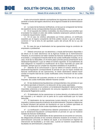 BOLETÍN OFICIAL DEL ESTADO
Sábado 26 de octubre de 2013

Sec. I. Pág. 86944

A esta comunicación deberán acompañarse los siguientes documentos, que se
remitirán a través del registro electrónico de la Agencia Estatal de la Administración
Tributaria:
a’) La copia de las facturas rectificativas, en las que se consignarán las fechas
de expedición de las correspondientes facturas rectificadas.
b’) En el supuesto de créditos incobrables, los documentos que acrediten que
el acreedor ha instado el cobro del crédito mediante reclamación judicial al deudor
o mediante requerimiento notarial.
c’) En el caso de créditos adeudados por Entes públicos, el certificado
expedido por el órgano competente del Ente público deudor a que se refiere la
condición 4.ª de la letra A) del apartado cuatro del artículo 80 de la Ley del
Impuesto.
b) En caso de que el destinatario de las operaciones tenga la condición de
empresario o profesional:
1.º Deberá comunicar por vía electrónica, a través del formulario disponible a
tal efecto en la sede electrónica de la Agencia Estatal de la Administración
Tributaria, la circunstancia de haber recibido las facturas rectificativas que le envíe
el acreedor, y consignará el importe total de las cuotas rectificadas incluidas, en su
caso, el de las no deducibles, en el mismo plazo previsto para la presentación de la
declaración-liquidación a que se refiere el número siguiente. El incumplimiento de
esta obligación no impedirá la modificación de la base imponible por parte del
acreedor, siempre que se cumplan los requisitos señalados en el párrafo a).
2.º Además de la comunicación a que se refiere el número anterior, en la
declaración-liquidación correspondiente al período en que se hayan recibido las
facturas rectificativas de las operaciones, el citado destinatario deberá hacer
constar el importe total de las cuotas rectificadas como minoración de las cuotas
deducidas.
3.º Tratándose del supuesto previsto en el artículo 80.Tres de la Ley del
Impuesto, las cuotas rectificadas deberán hacerse constar:
a’) En las declaraciones-liquidaciones correspondientes a los períodos en que
se hubiera ejercitado el derecho a la deducción de las cuotas soportadas.
b’) Como excepción a lo anterior, en la declaración-liquidación relativa a hechos
imponibles anteriores a la declaración de concurso regulada en el artículo 71.5
del presente Reglamento cuando:
a’’) El destinatario de las operaciones no tuviera derecho a la deducción total
del impuesto y en relación con la parte de la cuota rectificada que no fuera
deducible.
b’’) El destinatario de las operaciones tuviera derecho a la deducción del
impuesto y hubiera prescrito el derecho de la Administración Tributaria a determinar
la deuda tributaria del periodo de liquidación en que se hubiera ejercitado el
derecho a la deducción de las cuotas soportadas que se rectifican.
4.º La rectificación o rectificaciones deberán presentarse en el mismo plazo
que la declaración-liquidación correspondiente al período en que se hubieran
recibido las facturas rectificativas.
En el caso de que el destinatario de las operaciones se encuentre en concurso,
las obligaciones previstas en los números anteriores recaerán en el mismo o en la
administración concursal, en defecto de aquél, si se encontrara en régimen de
intervención de facultades y, en todo caso, cuando se hubieren suspendido las
facultades de administración y disposición.

cve: BOE-A-2013-11216

Núm. 257

 